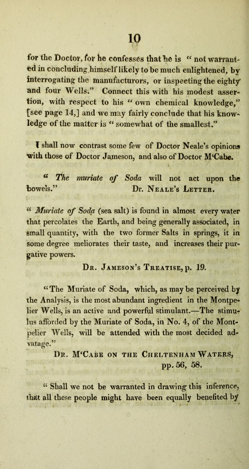 tor the Doctor, for tie confesses that he is u not warrant- ed in concluding himselflikely to be much enlightened, by interrogating the manufacturers, or inspecting the eighty* and four Wells.” Connect this with his modest asser- tion, with respect to his “ own chemical knowledge,” fsee page 14,] and we may fairly conclude that his know- ledge of the matter is “ somewhat of the smallest.” I shall now contrast some few of Doctor Neale’s opinions with those of Doctor Jameson, and also of Doctor McCabe. iC The muriate of Soda will not act upon the bowels.” Dr. Neale’s Letter. “ Muriate of Soda (sea salt) is found in almost every water that percolates the Earth, and being generally associated, in small quantity, with the two former Salts in springs, it in some degree meliorates their taste, and increases their pur- gative powers. Dr. Jameson’s Treatise, p. 19. “ The Muriate of Soda, which, as may be perceived by the Analysis, is the most abundant ingredient in the Montpe- lier Wells, is an active and powerful stimulant.—The stimu- lus afforded by the Muriate of Soda, in No. 4, of the Mont- pelier Wells, will be attended with the most decided ad- vatage.” Dr. M'Cabe on the Cheltenham Waters, pp. 56, 58. u Shall we not be warranted in drawing this inference, that all these people might have been equally benefited bf