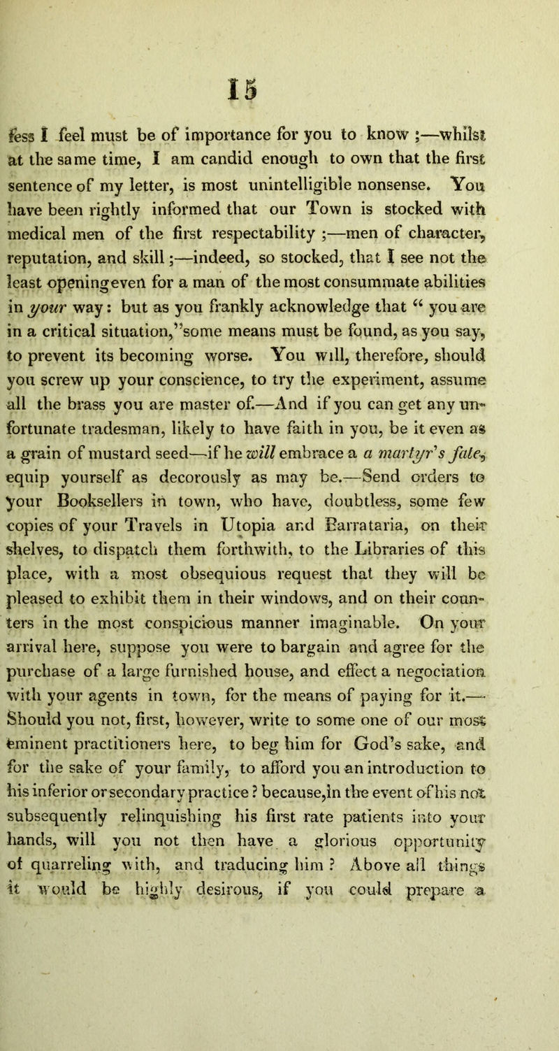 fess I feel must be of importance for you to know ;—whilst at the sa me time, I am candid enough to own that the first sentence of my letter, is most unintelligible nonsense. You have been rightly informed that our Town is stocked with medical men of the first respectability ;—men of character, reputation, and skill;—indeed, so stocked, that I see not the least openingeven for a man of the most consummate abilities in your way: but as you frankly acknowledge that u you are in a critical situation,’’some means must be found, as you say, to prevent its becoming worse. You will, therefore, should you screw up your conscience, to try the experiment, assume all the brass you are master of.—And if you can get any un- fortunate tradesman, likely to have faith in you, be it even as a grain of mustard seed—-if he will embrace a a martyr's fate\ equip yourself as decorously as may be.—Send orders to your Booksellers in town, who have, doubtless, some few copies of your Travels in Utopia and Barrataria, on their shelves, to dispatch them forthwith, to the Libraries of this place, with a most obsequious request that they will be pleased to exhibit them in their windows, and on their coun- ters in the most conspicuous manner imaginable. On your arrival here, suppose you were to bargain and agree for the purchase of a large furnished house, and effect a negociatiom with your agents in town, for the means of paying for it,— Should you not, first, however, write to some one of our most Eminent practitioners here, to beg him for God’s sake, and for tiie sake of your family, to afford you an introduction to his inferior or secondary practice ? because,in tire event of his not subsequently relinquishing his first rate patients into your hands, will you not then have a glorious opportunity of quarreling with, and traducing him ? Above ail things it would be highly desirous, if you could prepare a,