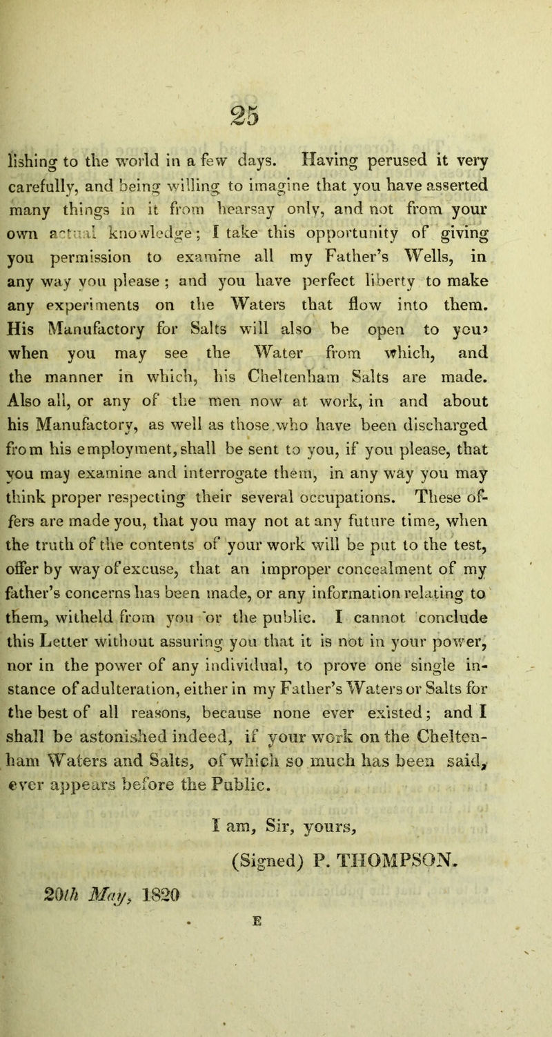 lishing to the world in a few days. Having perused it very carefully, and being willing to imagine that you have asserted many things in it from hearsay only, and not from your own actual knowledge ; I take this opportunity of giving you permission to examine all my Father’s Wells, in any way von please ; and you have perfect liberty to make any experiments on the Waters that flow into them. His Manufactory for Salts will also be open to you? when you may see the Water from which, and the manner in which, his Cheltenham Salts are made. Also all, or any of the men now at work, in and about his Manufactory, as well as those .who have been discharged from his employment,shall be sent to you, if you please, that you may examine and interrogate them, in any way you may think proper respecting their several occupations. These of- fers are made you, that you may not at any future time, when the truth of the contents of your work will be put to the test, offer by way of excuse, that an improper concealment of my father’s concerns has been made, or any information relating to them, witheld from you 'or the public. I cannot conclude this Letter without assuring you that it is not in your power, nor in the power of any individual, to prove one single in- stance of adulteration, either in my Father’s Waters or Salts for the best of all reasons, because none ever existed; and I shall be astonished indeed, if your work on the Chelten- ham Waters and Salts, of which so much has been said, ever appears before the Public. I am. Sir, yours, (Signed) P. THOMPSON. 20/h May, 1820 E