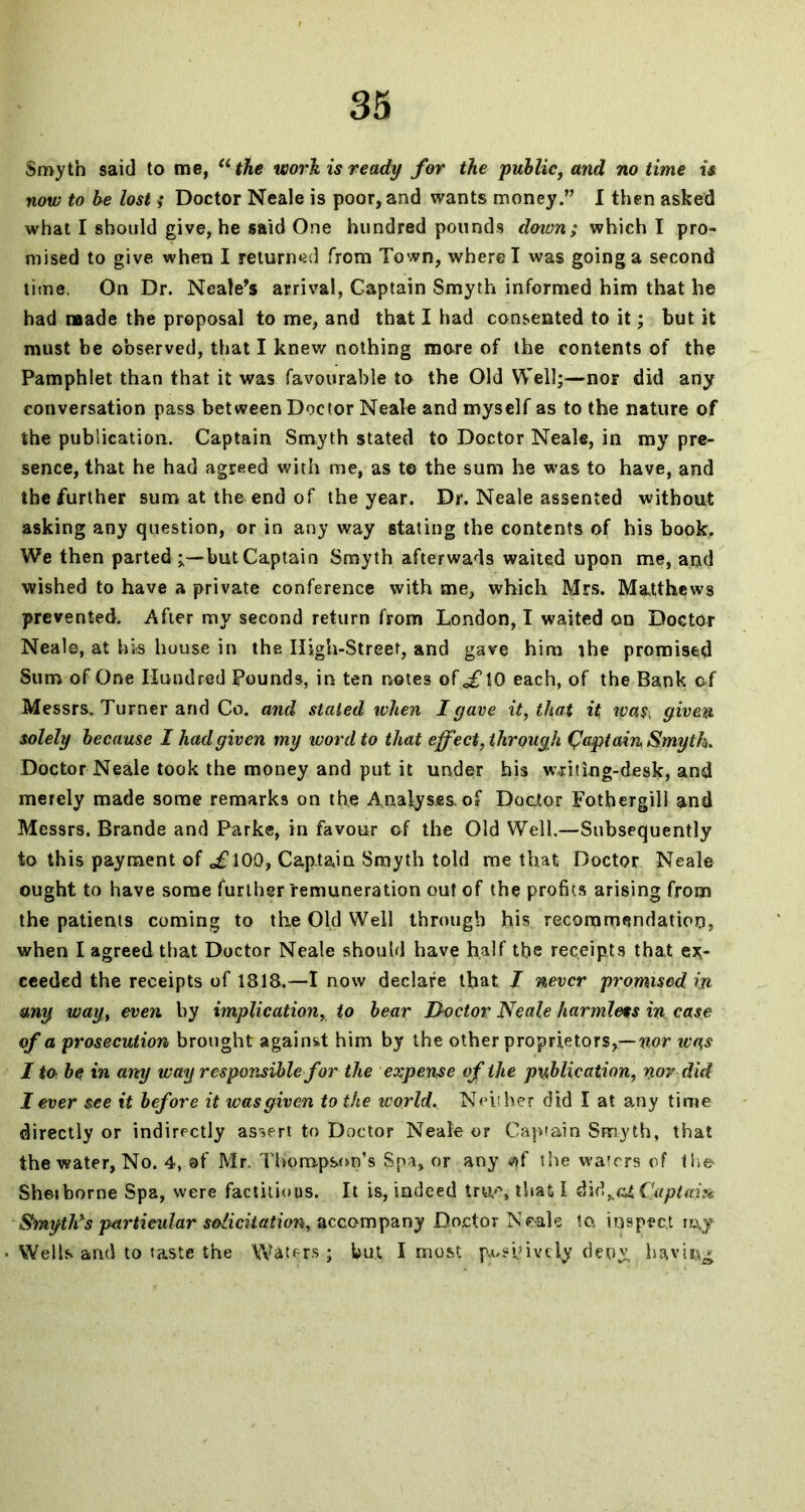 Smyth said to me, “the work is ready for the public, and no time is now to be lost ; Doctor Neale is poor, and wants moneyI then asked what I should give, he said One hundred pounds down; which I pro- mised to give when I returned from Town, where I was going a second time. On Dr. Neale’s arrival, Captain Smyth informed him that he had made the proposal to me, and that I had consented to it; but it must be observed, that I knew nothing more of the contents of the Pamphlet than that it was favourable to the Old Well;—nor did any conversation pass between Doctor Neale and myself as to the nature of the publication. Captain Smyth stated to Doctor Neale, in my pre- sence, that he had agreed with me, as to the sum he was to have, and the further sum at the end of the year. Dr. Neale assented without asking any question, or in any way stating the contents of his book. We then parted but Captain Smyth afterwads waited upon me, and wished to have a private conference with me, which Mrs. Matthews prevented. After my second return from London, I waited on Doctor Neale, at his house in the High-Street, and gave him ihe promised Sum of One Hundred Pounds, in ten notes of <,£10 each, of the Bank of Messrs. Turner and Co. and slated when I gave it, that it was, given solely because I had given my ivorcl to that effect, through Qaptain Smyth. Doctor Neale took the money and put it under his w-riting-desk, and merely made some remarks on the Analyses, of Doctor Fotbergill and Messrs. Brande and Parke, in favour of the Old Well.—Subsequently to this payment of o£l00, Captain Smyth told me that Doctor Neale ought to have some further remuneration out of the profits arising from the patients coming to the Old Well through his recommendation, when I agreed that Doctor Neale should have half the receipts that ex- ceeded the receipts of 1818.—I now declare that I never promised in my way, even, by implication, to bear Doctor Neale harmless in case of a prosecution brought agains-t him by the other proprietors,—wor ivas I to be in any way responsible for the expense of the publication, nor did I ever see it before it was given to the world. Neither did I at any time directly or indirectly assert to Doctor Neale or Captain Smyth, that the water, No. 4, of Mr. Thompson’s Spa, or any $f the waters of the Sheiborne Spa, were factitious. It is, indeed true, that I did,.g£ Captain SmytDs particular solicitation, accompany Doctor Neale to inspect iuy Wells and to taste the Waters; but I most jy>nfively deny having;