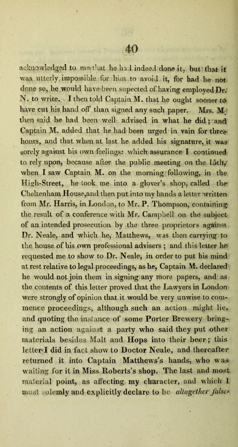 acknowledged to me-that he ha.l indeed done it, but that it was utterly, impossible for him to avoid it, for had he not done so, he would have-been supected of having employed Dr. N. to write. I then told Captain M. that he ought sooner to have cut his hand off than signed any such paper. Mrs. M then said he had been well advised in what he did; and Captain M. added that he had been urged in vain for three hours, and that when at last he added his signature, it was sorely against his own feelings: which assurance I continued to rely upon, because after the public meeting on the 15th, when I saw Captain M. on the morning following, in the High-Street, he (ook me into a glover’s shop, called the Cheltenham House,and then put into my hands a letter written from Mr. Harris, in London, to Mr. P. Thompson, containing the result of a conference with Mr. Campbell on the subject of an intended prosecution by the three proprietors against Dr. Neale, and which he, Matthews, was then carrying to the house of his own professional advisers ; and this letter he requested me to show to Dr. Neale, in order to put his mind at rest relative to legal proceedings, as he, Captain M. declared he would not join them in signing any more papers, and as the contents of this letter proved that the Lawyers in London were strongly of opinion that it would be very unwise to com- mence proceeding’s, although such an action might lie, and quoting the instance of some Porter Brewery bring- ing an action against a party who said they put other materials besides Malt and Hops into their beer; this letter* I did in fact show to Doctor Neale, and thereafter returned it into Captain Matthews’s hands, who was waiting for it in Miss Roberts’s shop. The last and most material point, as affecting my character, and which i most solemly and explicitly declare to be altogether false*