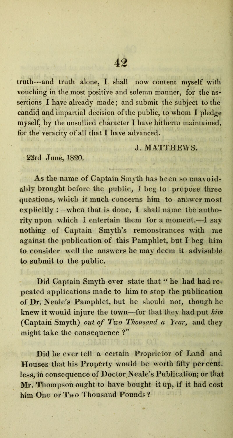 truth—and truth alone, I shall now content myself with vouching in the most positive and solemn manner, for the as- sertions I have already made; and submit the subject to the candid and impartial decision of the public, to whom I pledge myself, by the unsullied character I have hitherto maintained. For the veracity of all that I have advanced. J. MATTHEWS. 23rd June, 1820. As the name of Captain Smyth has been so unavoid- ably brought before the public, I beg to propose three questions, which it much concerns him to answer most explicitly :—when that is done, I shall name the autho- rity upon which I entertain them for a moment.—Isay nothing of Captain Smyth’s remonstrances with me against the publication of this Pamphlet, but I beg him to consider well the answers he may deem it advisable to submit to the public. Did Captain Smyth ever state that “ he had had re- peated applications made to him to stop the publication of Dr. Neale’s Pamphlet, but he should not, though he knew it would injure the town—for that they had put him (Captain Smyth) out of Two Thousand a It car, and they might take the consequence ?” Did he ever tell a certain Proprietor of Land and Houses that his Property would be worth fifty percent, less, in consequence of Doctor Neale’s Publication; or that Mr. Thompson ought to have bought it up, if it had cost him One or Two Thousand Pounds ?