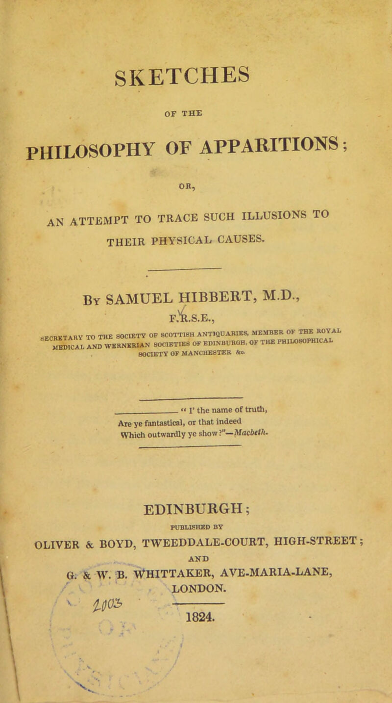 SKETCHES OF THE PHILOSOPHY OF APPARITIONS; OR, an attempt to trace such illusions to THEIR PHYSICAL CAUSES. By SAMUEL HIBBERT, M.D., F.^.S.E., SECRETARY TO THE SOCIETY OF SCOTTISH ANTIQUARIES, MEDICAL AND WERNERIAN SOCIETIES OF EDINBURGH, SOCIETY OF MANCHESTER Ac. MEMBER OF THE ROYAL OF THE PHILOSOPHICAL -  T the name of truth, Are ye fantastical, or that indeed Which outwardly ye showMacbeth. EDINBURGH; PUBLISHED BY OLIVER & BOYD, TWEEDDALE-COURT, HIGH-STREET AND G. & Wr. B. WHITTAKER, AVE-MARIA-LANE, / LONDON. ' i0O£ 1824.