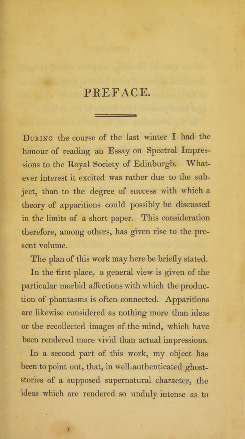 PREFACE. During the course of the last winter I had the honour of reading an Essay on Spectral Impres- sions to the Royal Society of Edinburgh. What- ever interest it excited was rather due to the sub- ject, than to the degree of success with which a theory of apparitions could possibly be discussed in the limits of a short paper. This consideration therefore, among others, has given rise to the pre- sent volume. The plan of this work may here be briefly stated. In the first place, a general view is given of the particular morbid affections with which the produc- tion of phantasms is often connected. Apparitions are likewise considered as nothing more than ideas or the recollected images of the mind, which have been rendered more vivid than actual impressions. In a second part of this work, my object has been to point out, that, in well-authenticated ghost- stories of a supposed supernatural character, the ideas which are rendered so unduly intense as to