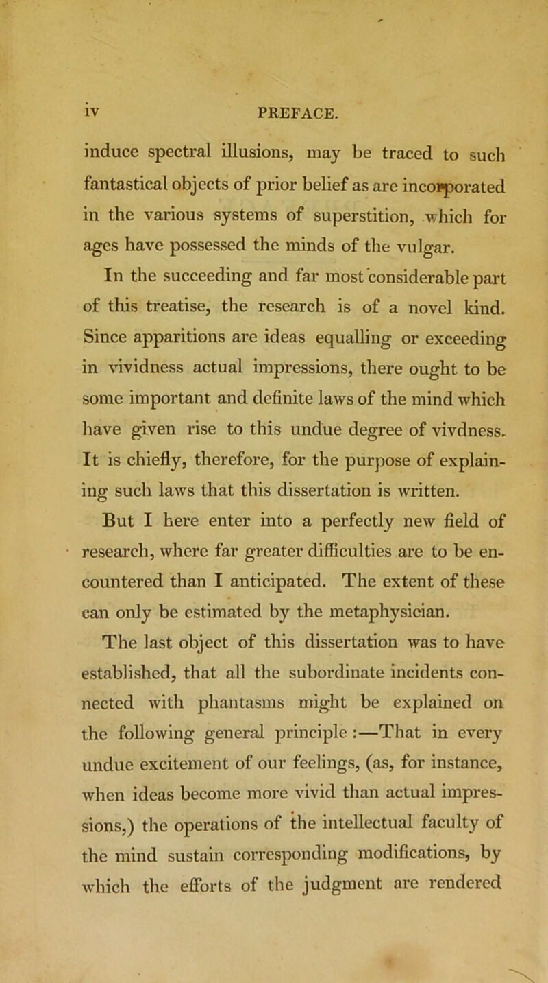 induce spectral illusions, may be traced to such fantastical objects of prior belief as are incorporated in the various systems of superstition, which for ages have possessed the minds of the vulgar. In the succeeding and far most considerable part of this treatise, the research is of a novel kind. Since apparitions are ideas equalling or exceeding in vividness actual impressions, there ought to be some important and definite laws of the mind which have given rise to this undue degree of vivdness. It is chiefly, therefore, for the purpose of explain- ing such laws that this dissertation is written. But I here enter into a perfectly new field of research, where far greater difficulties are to be en- countered than I anticipated. The extent of these can only be estimated by the metaphysician. The last object of this dissertation was to have established, that all the subordinate incidents con- nected with phantasms might be explained on the following general principle:—That in every undue excitement of our feelings, (as, for instance, when ideas become more vivid than actual impres- sions,) the operations of the intellectual faculty of the mind sustain corresponding modifications, by which the efforts of the judgment are rendered