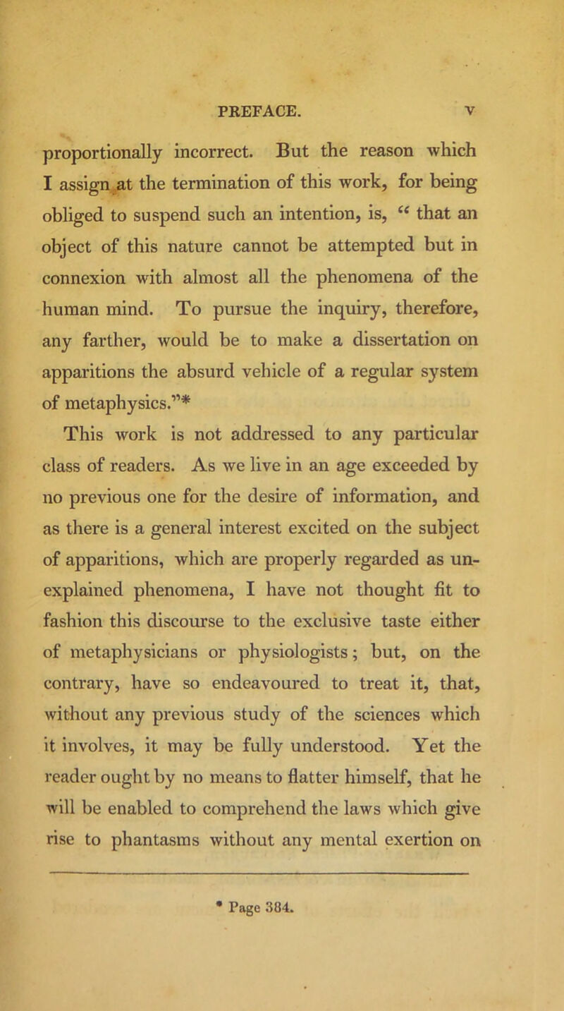 proportionally incorrect. But the reason which I assign at the termination of this work, for being obliged to suspend such an intention, is, e< that an object of this nature cannot be attempted but in connexion with almost all the phenomena of the human mind. To pursue the inquiry, therefore, any farther, would be to make a dissertation on apparitions the absurd vehicle of a regular system of metaphysics.”* This work is not addressed to any particular class of readers. As we live in an age exceeded by no previous one for the desire of information, and as there is a general interest excited on the subject of apparitions, which are properly regarded as un- explained phenomena, I have not thought fit to fashion this discourse to the exclusive taste either of metaphysicians or physiologists; but, on the contrary, have so endeavoured to treat it, that, without any previous study of the sciences which it involves, it may be fully understood. Yet the reader ought by no means to flatter himself, that he will be enabled to comprehend the laws which give rise to phantasms without any mental exertion on Page 384.