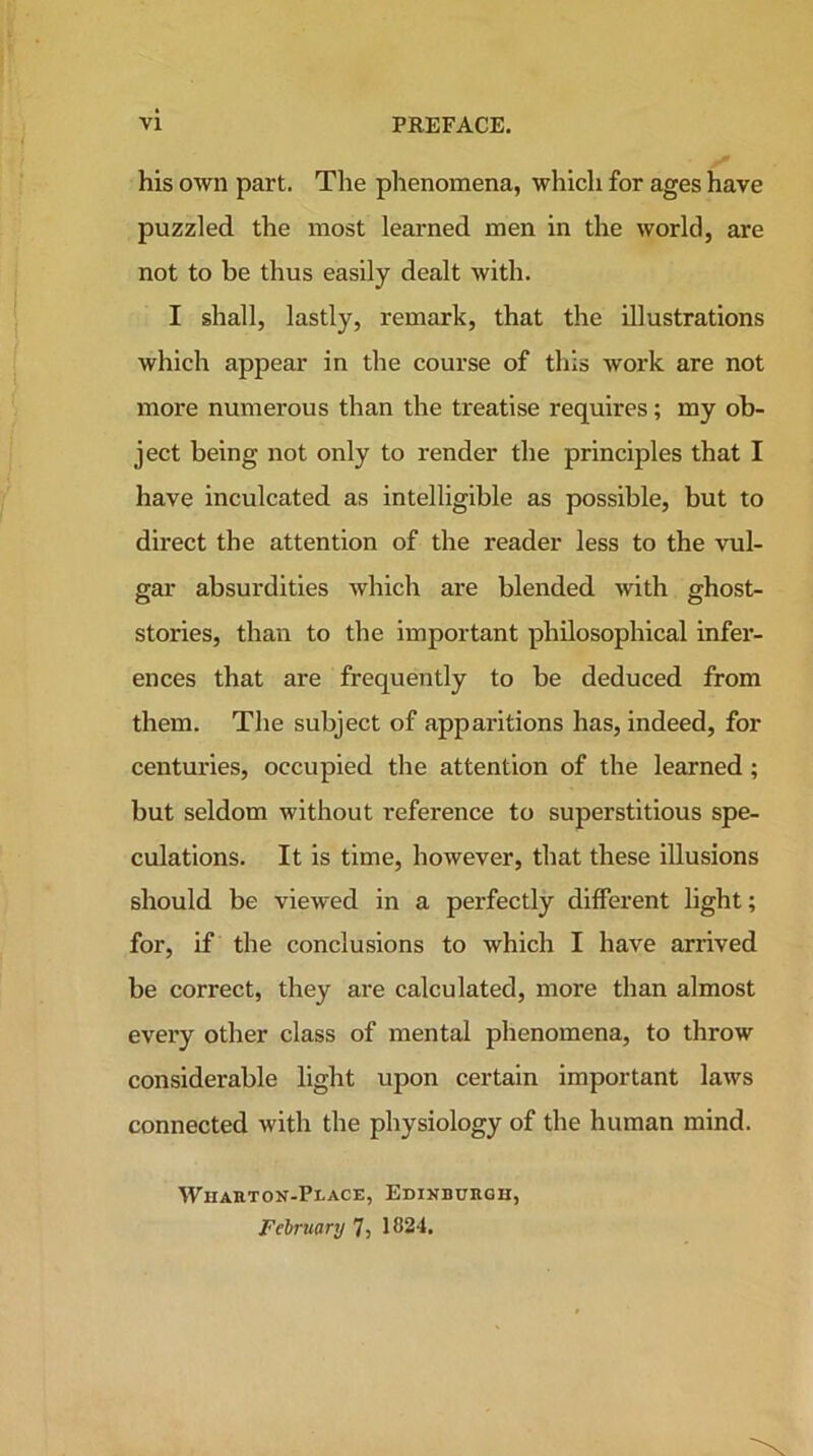 his own part. The phenomena, which for ages have puzzled the most learned men in the world, are not to be thus easily dealt with. I shall, lastly, remark, that the illustrations which appear in the course of this work are not more numerous than the treatise requires; my ob- ject being not only to render the principles that I have inculcated as intelligible as possible, but to direct the attention of the reader less to the vul- gar absurdities which are blended with ghost- stories, than to the important philosophical infer- ences that are frequently to be deduced from them. The subject of apparitions has, indeed, for centuries, occupied the attention of the learned; but seldom without reference to superstitious spe- culations. It is time, however, that these illusions should be viewed in a perfectly different light; for, if the conclusions to which I have arrived be correct, they are calculated, more than almost every other class of mental phenomena, to throw considerable light upon certain important laws connected with the physiology of the human mind. Wharton-Peace, Edinburgh, February 7, 1824.