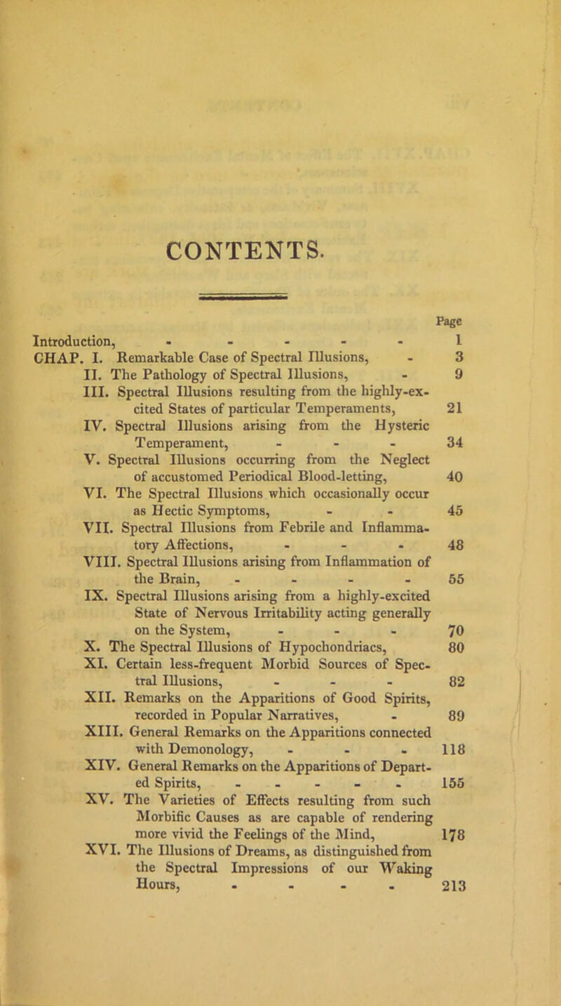 CONTENTS. Page Introduction, - .... 1 CHAP. I. Remarkable Case of Spectral Illusions, - 3 II. The Pathology of Spectral Illusions, - 9 III. Spectral Illusions resulting from the highly-ex- cited States of particular Temperaments, 21 IV. Spectra] Illusions arising from the Hysteric Temperament, 34 V. Spectral Illusions occurring from the Neglect of accustomed Periodical Blood-letting, 40 VI. The Spectral Illusions which occasionally occur as Hectic Symptoms, 45 VII. Spectral Illusions from Febrile and Inflamma- tory Affections, - - - 48 VIII. Spectral Illusions arising from Inflammation of the Brain, - - - - 55 IX. Spectral Illusions arising from a highly-excited State of Nervous Irritability acting generally on the System, ... 70 X. The Spectral Illusions of Hypochondriacs, 80 XI. Certain less-frequent Morbid Sources of Spec- tral Illusions, 82 XII. Remarks on the Apparitions of Good Spirits, recorded in Popular Narratives, - 89 XIII. General Remarks on the Apparitions connected with Demonology, - - . 118 XIV. General Remarks on the Apparitions of Depart- ed Spirits, - - - - - 155 XV. The Varieties of Effects resulting from such Morbific Causes as are capable of rendering more vivid the Feelings of the Mind, 178 XVI. The Illusions of Dreams, as distinguished from the Spectral Impressions of our Waking Hours, . ... 213