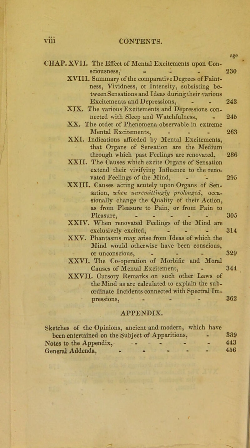 age CHAP. XVII. The Effect of Mental Excitements upon Con- sciousness, - 230 XVIII. Summary of the comparative Degrees of Faint- ness, Vividness, or Intensity, subsisting be- tween Sensations and Ideas during their various Excitements and Depressions, - - 243 XIX. The various Excitements and Depressions con- nected with Sleep and Watchfulness, - 245 XX. The order of Phenomena observable in extreme Mental Excitements, ... 263 XXI. Indications afforded by Mental Excitements, that Organs of Sensation are the Medium through which past Feelings are renovated, 286 XXII. The Causes which excite Organs of Sensation extend their vivifying Influence to the reno- vated Feelings of the Mind, - - 295 XXIII. Causes acting acutely upon Organs of Sen- sation, when unremittingly prolonged, occa- sionally change the Quality of their Action, as from Pleasure to Pain, or from Pain to Pleasure, .... - 305 XXIV. When renovated Feelings of the Mind are exclusively excited, - - - 314 XXV. Phantasms may arise from Ideas of which the Mind would otherwise have been conscious, or unconscious, ... 329 XXVI. The Co-operation of Morbific and Moral Causes of Mental Excitement, - 344 XXVII. Cursory Remarks on such other Laws of the Mind as are calculated to explain the sub- ordinate Incidents connected with Spectral Im- pressions, ... 362 APPENDIX. Sketches of the Opinions, ancient and modern, which have been entertained on the Subject of Apparitions, - 389 Notes to the Appendix, .... 443 General Addenda, - * ... 456