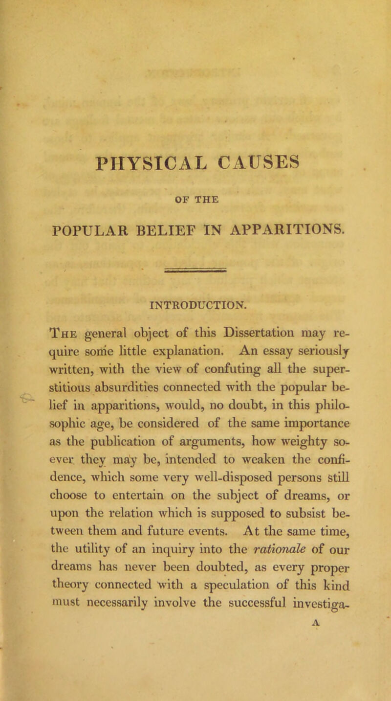 PHYSICAL CAUSES OF THE POPULAR BELIEF IN APPARITIONS. INTRODUCTION. The general object of this Dissertation may re- quire some little explanation. An essay seriously written, with the view of confuting all the super- stitious absurdities connected with the popular be- lief in apparitions, would, no doubt, in this philo- sophic age, be considered of the same importance as the publication of arguments, how weighty so- ever they may be, intended to weaken the confi- dence, which some very well-disposed persons still choose to entertain on the subject of dreams, or upon the relation which is supposed to subsist be- tween them and future events. At the same time, the utility of an inquiry into the rationale of our dreams has never been doubted, as every proper theory connected with a speculation of this kind must necessarily involve the successful investiga- A