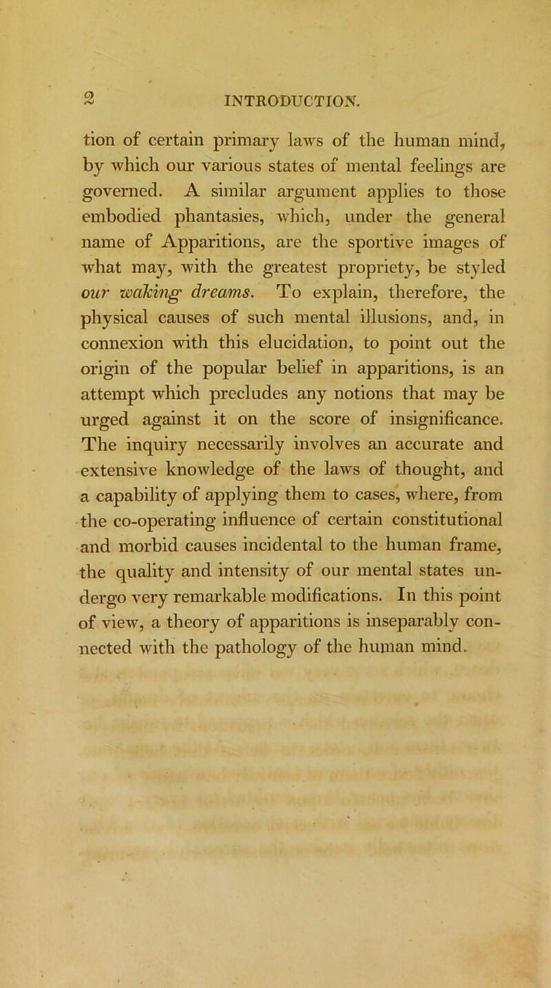 tion of certain primary laws of the human mind, by which our various states of mental feelings are governed. A similar argument applies to those embodied phantasies, which, under the general name of Appai-itions, are the sportive images of what may, with the greatest propriety, be styled our ■waking dreams. To explain, therefore, the physical causes of such mental illusions, and, in connexion with this elucidation, to point out the origin of the popular belief in apparitions, is an attempt which precludes any notions that may be urged against it on the score of insignificance. The inquiry necessarily involves an accurate and extensive knowledge of the laws of thought, and a capability of applying them to cases, where, from the co-opei-ating influence of certain constitutional and morbid causes incidental to the human frame, the quality and intensity of our mental states un- dergo very remarkable modifications. In this point of view, a theory of apparitions is inseparably con- lxected with the pathology of the human mind.