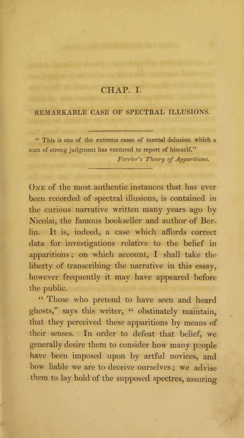 REMARKABLE CASE OF SPECTRAL ILLUSIONS. “ This is one of the extreme cases of mental delusion which a man of strong judgment has ventured to report of himself.” Perrier's Theory of Apparitions. One of the most authentic instances that has ever been recorded of spectral illusions, is contained in the curious narrative written many years ago by Nicolai, the famous bookseller and author of Ber- lin. It is, indeed, a case which affords correct data for investigations relative to the belief in apparitions; on which account, I shall take the liberty of transcribing the narrative in this essay, however frequently it may have appeared before the public. “ Those who pretend to have seen and heard ghosts,” says this writer, “ obstinately maintain, that they perceived these apparitions by means of their senses. In order to defeat that belief, we generally desire them to consider how many people have been imposed upon by artful novices, and how liable we are to deceive ourselves; we advise them to lay hold of the supposed spectres, assuring