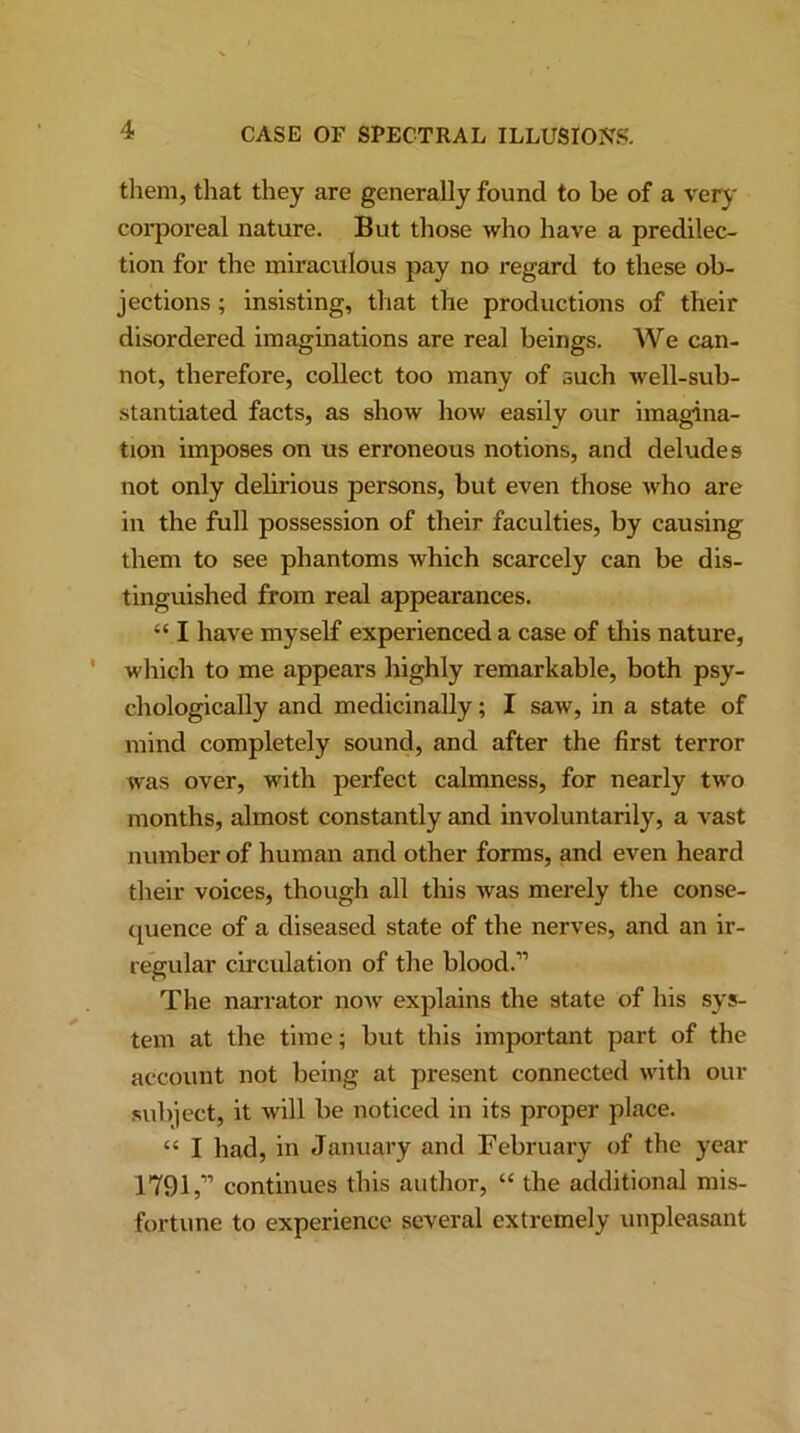 them, that they are generally found to be of a very corporeal nature. But those who have a predilec- tion for the miraculous pay no regard to these ob- jections ; insisting, that the productions of their disordered imaginations are real beings. We can- not, therefore, collect too many of such well-sub- stantiated facts, as show how easily our imagina- tion imposes on us erroneous notions, and deludes not only delirious persons, but even those who are in the full possession of their faculties, by causing them to see phantoms which scarcely can be dis- tinguished from real appearances. “ I have myself experienced a case of this nature, which to me appears highly remarkable, both psy- chologically and medicinally; I saw, in a state of mind completely sound, and after the first terror was over, with perfect calmness, for nearly two months, almost constantly and involuntarily, a vast number of human and other forms, and even heard their voices, though all this was merely the conse- quence of a diseased state of the nerves, and an ir- regular circulation of the blood.” The narrator now explains the state of his sys- tem at the time; but this important part of the account not being at present connected with our subject, it will be noticed in its proper place. “ I had, in January and February of the year 1791,” continues this author, “ the additional mis- fortune to experience several extremely unpleasant