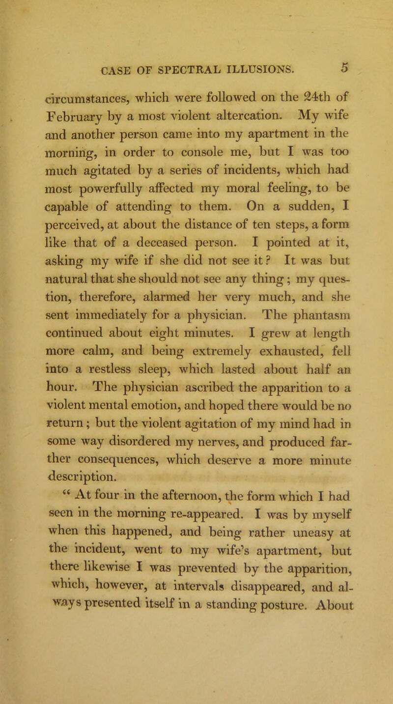 circumstances, which were followed on the 24th of February by a most violent altercation. My wife and another person came into my apartment in the morning, in order to console me, but I was too much agitated by a series of incidents, which had most powerfully affected my moral feeling, to be capable of attending to them. On a sudden, I perceived, at about the distance of ten steps, a form like that of a deceased person. I pointed at it, asking my wife if she did not see it P It was but natural that she should not see any thing; my ques- tion, therefore, alarmed her very much, and she sent immediately for a physician. The phantasm continued about eight minutes. I grew at length more calm, and being extremely exhausted, fell into a restless sleep, which lasted about half an hour. The physician ascribed the apparition to a violent mental emotion, and hoped there would be no return; but the violent agitation of my mind had in some way disordered my nerves, and produced far- ther consequences, which deserve a more minute description. “ At four in the afternoon, the form which I had seen in the morning re-appeared. I was by myself when this happened, and being rather uneasy at the incident, went to my wife’s apartment, but there likewise I was prevented by the apparition, which, however, at intervals disappeared, and al- ways presented itself in a standing posture. About