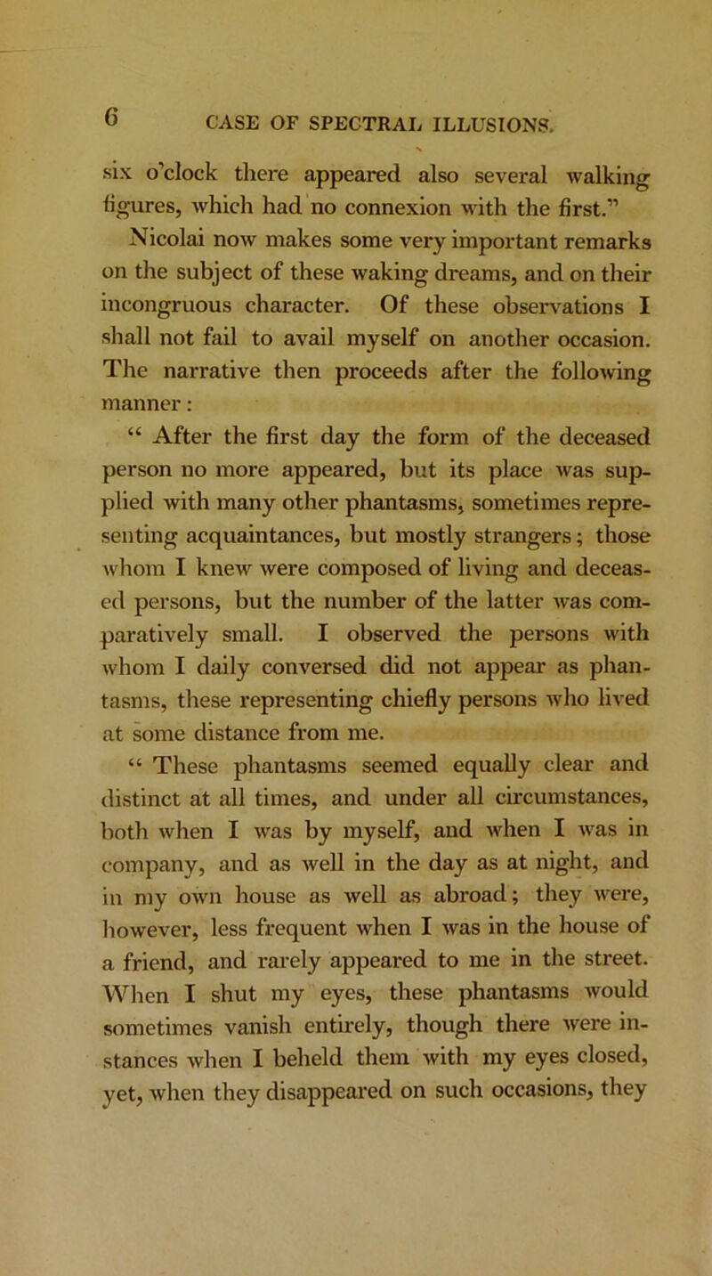 .six o’clock there appeared also several walking figures, which had no connexion with the first.” Nicolai now makes some very important remarks on the subject of these waking dreams, and on their incongruous character. Of these obsenations I shall not fail to avail myself on another occasion. The narrative then proceeds after the following manner: “ After the first day the form of the deceased person no more appeared, but its place was sup- plied with many other phantasms, sometimes repre- senting acquaintances, but mostly strangers; those whom I knew were composed of living and deceas- ed persons, but the number of the latter was com- paratively small. I observed the persons with whom I daily conversed did not appear as phan- tasms, these representing chiefly persons who lived at some distance from me. “ These phantasms seemed equally clear and distinct at all times, and under all circumstances, both when I was by myself, and when I was in company, and as well in the day as at night, and in my own house as well as abroad; they were, however, less frequent when I was in the house of a friend, and rarely appeared to me in the street. When I shut my eyes, these phantasms would sometimes vanish entirely, though there were in- stances when I beheld them with my eyes closed, yet, when they disappeared on such occasions, they