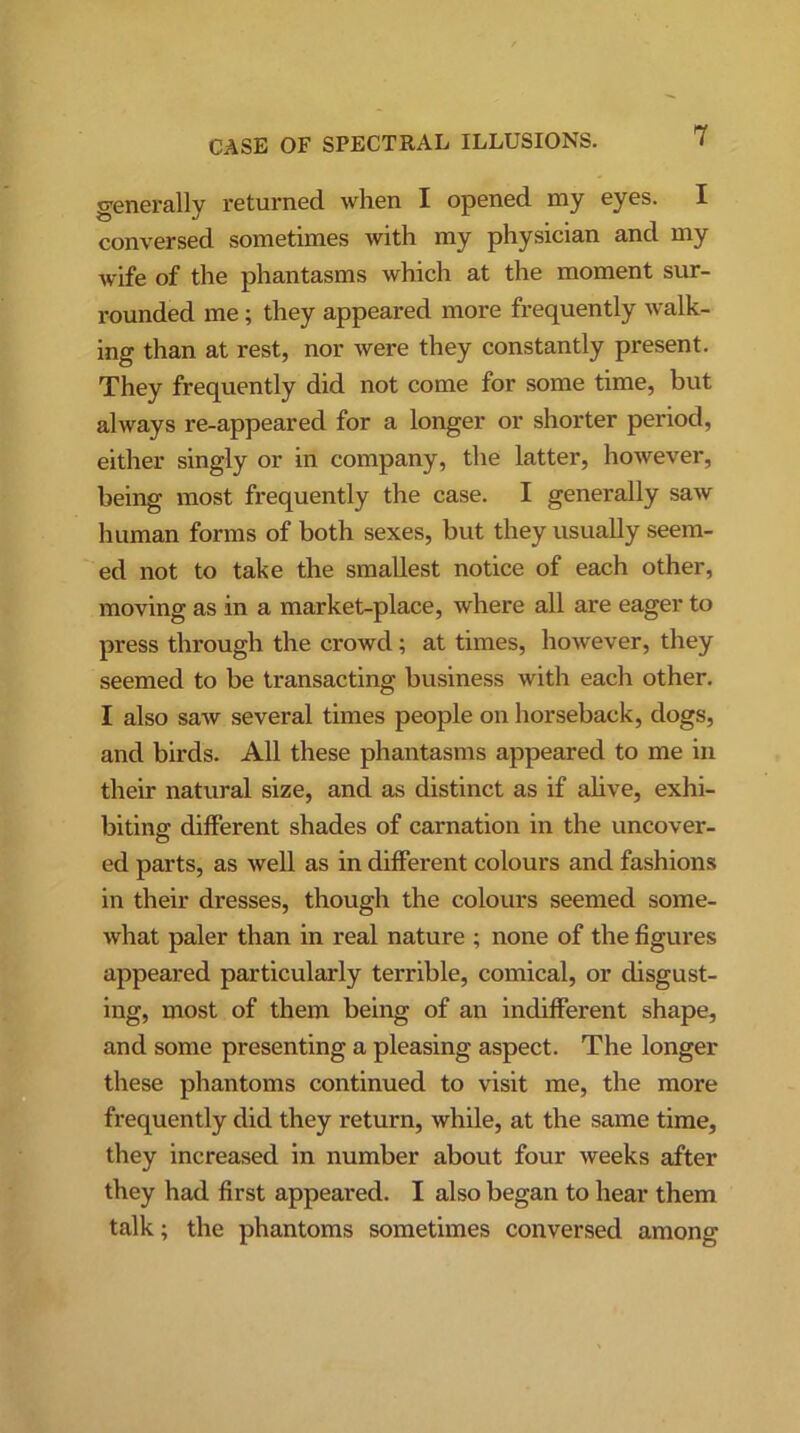 generally returned when I opened my eyes. I conversed sometimes with my physician and my wife of the phantasms which at the moment sur- rounded me; they appeared more frequently walk- ing than at rest, nor were they constantly present. They frequently did not come for some time, but always re-appeared for a longer or shorter period, either singly or in company, the latter, however, being most frequently the case. I generally saw human forms of both sexes, but they usually seem- ed not to take the smallest notice of each other, moving as in a market-place, where all are eager to press through the crowd ; at times, however, they seemed to be transacting business with each other. I also saw several times people on horseback, dogs, and birds. All these phantasms appeared to me in their natural size, and as distinct as if alive, exhi- biting different shades of carnation in the uncover- ed parts, as well as in different colours and fashions in their dresses, though the colours seemed some- what paler than in real nature ; none of the figures appeared particularly terrible, comical, or disgust- ing, most of them being of an indifferent shape, and some presenting a pleasing aspect. The longer these phantoms continued to visit me, the more frequently did they return, while, at the same time, they increased in number about four weeks after they had first appeared. I also began to hear them talk; the phantoms sometimes conversed among