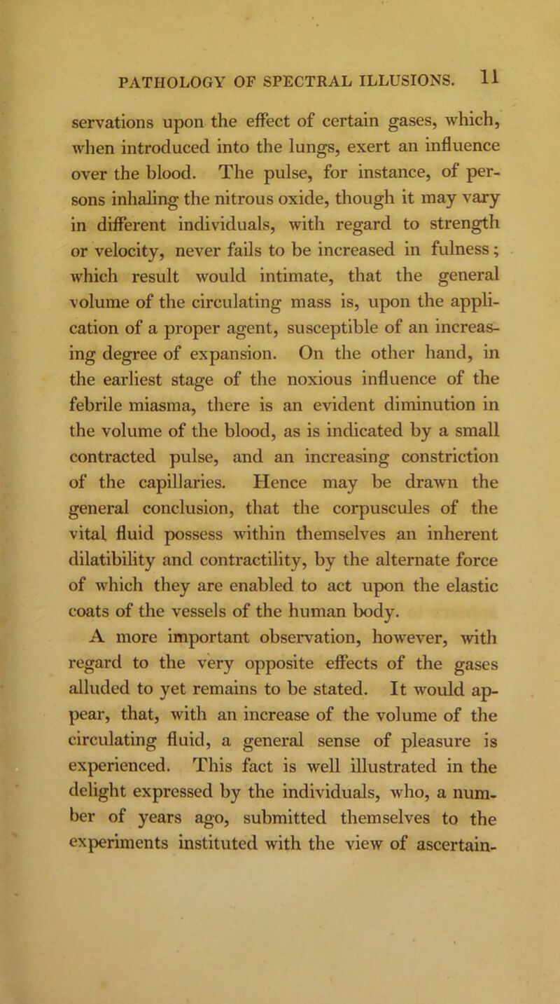 servations upon the effect of certain gases, which, when introduced into the lungs, exert an influence over the blood. The pulse, for instance, of per- sons inhaling the nitrous oxide, though it may vary in different individuals, with regard to strength or velocity, never fails to be increased in fulness ; which result would intimate, that the general volume of the circulating mass is, upon the appli- cation of a proper agent, susceptible of an increas- ing degree of expansion. On the other hand, in the earliest stage of the noxious influence of the febrile miasma, there is an evident diminution in the volume of the blood, as is indicated by a small contracted pulse, and an increasing constriction of the capillaries. Hence may be drawn the general conclusion, that the corpuscules of the vital fluid possess within themselves an inherent dilatibility and contractility, by the alternate force of which they are enabled to act upon the elastic coats of the vessels of the human body. A more important observation, however, with regard to the very opposite effects of the gases alluded to yet remains to be stated. It would ap- pear, that, with an increase of the volume of the circulating fluid, a general sense of pleasure is experienced. This fact is well illustrated in the delight expressed by the individuals, who, a num- ber of years ago, submitted themselves to the experiments instituted with the view of ascertain-