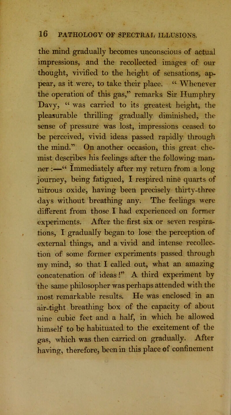 the mind gradually becomes unconscious of actual impressions, and the recollected images of our thought, vivified to the height of sensations, ap- pear, as it were, to take their place. “ Whenever the operation of this gas,” remarks Sir Humphry Davy, “ was carried to its greatest height, the pleasurable thrilling gradually diminished, the sense of pressure was lost, impressions ceased to be perceived, vivid ideas passed rapidly through the mind.” On another occasion, this great che- mist describes his ner :—“ Immediately after my return from a long journey, being fatigued, I respired nine quarts of nitrous oxide, having been precisely thirty-three days without breathing any. The feelings were different from those I had experienced on former experiments. After the first six or seven respira- tions, I gradually began to lose the perception of external things, and a vivid and intense recollec- tion of some former experiments passed through my mind, So that I called out, what an amazing concatenation of ideas!” A third experiment by the same philosopher was perhaps attended with the most remarkable results. He was enclosed in an air-tight breathing box of the capacity of about nine cubic feet and a half, in which he allowed himself to be habituated to the excitement of the gas, which was then carried on gradually. After having, therefore, been in this place of confinement feelings after the following man-