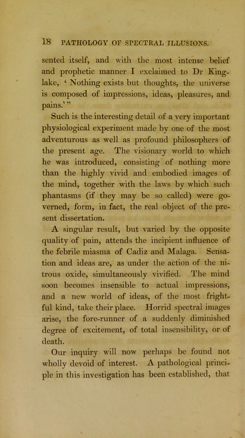 sented itself, and with the most intense belief and prophetic manner I exclaimed to Dr King- lake, ‘ Nothing exists but thoughts, the universe is composed of impressions, ideas, pleasures, and pains.111 Such is the interesting detail of a very important physiological experiment made by one of the most adventurous as well as profound philosophers of the present age. The visionary world to which he was introduced, consisting of nothing more than the highly vivid and embodied images of the mind, together with the laws by Avhich such phantasms (if they may be so called) were go- verned, form, in fact, the real object of the pre- sent dissertation. A singular result, but vai’ied by the opposite quality of pain, attends the incipient influence of the febrile miasma of Cadiz and Malaga. Sensa- tion and ideas are, as under the action of the ni- trous oxide, simultaneously vivified. The mind soon becomes insensible to actual impressions, and a new world of ideas, of the most fright- ful kind, take their place. Horrid spectral images arise, the fore-runner of a suddenly diminished degree of excitement, of total insensibility, or of death. Our inquiry will now perhaps be found not wholly devoid of interest. A pathological princi- ple in this investigation has been established, that