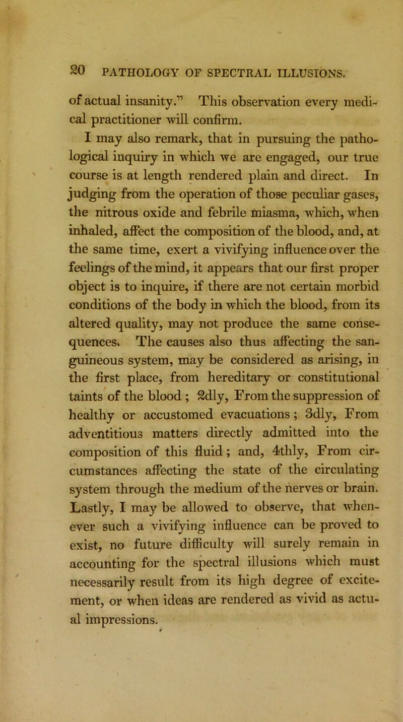 of actual insanity.” This observation every medi- cal practitioner will confirm. I may also remark, that in pursuing the patho- logical inquiry in which we are engaged, our true course is at length rendered plain and direct. In judging from the operation of those peculiar gases, the nitrous oxide and febrile miasma, which, when inhaled, affect the composition of the blood, and, at the same time, exert a vivifying influence over the feelings of the mind, it appears that our first proper object is to inquire, if there are not certain morbid conditions of the body in which the blood, from its altered quality, may not produce the same conse- quences. The causes also thus affecting the san- guineous system, may be considered as arising, in the first place, from hereditary or constitutional taints of the blood ; 2dly, From the suppression of healthy or accustomed evacuations; 3dly, From adventitious matters directly admitted into the composition of this fluid; and, 4thly, From cir- cumstances affecting the state of the circulating system through the medium of the nerves or brain. Lastly, I may be allowed to observe, that when- ever such a vivifying influence can be proved to exist, no future difficulty will surely remain in accounting for the spectral illusions which must necessarily result from its high degree of excite- ment, or when ideas are rendered as vivid as actu- al impressions.