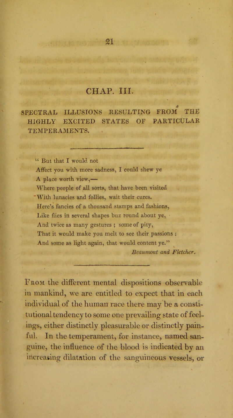 CHAP. III. SPECTRAL ILLUSIONS RESULTING FROM* THE HIGHLY EXCITED STATES OF PARTICULAR TEMPERAMENTS. “ But that I would not Affect you with more sadness, I could shew ye A place worth view,— Where people of all sorts, that have been visited With lunacies and follies, wait their cures. Here’s fancies of a thousand stamps and fashions, I/ike flies in several shapes buz round about ye, And twice as many gestures ; some of pity, That it would make you melt to see their passions : And some as light again, that would content ye.” Beaumont and Fletcher. From the different mental dispositions observable in mankind, we are entitled to expect that in each individual of the human race there may be a consti- tutional tendency to some one prevailing state of feel- ings, either distinctly pleasurable or distinctly pain- ful. In the temperament, for instance, named san- guine, the influence of the blood is indicated by an increasing dilatation of the sanguineous vessels, or