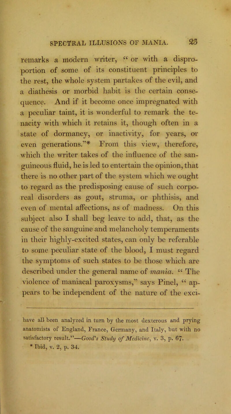 remarks a modern writer, “ or with a dispro- portion of some of its constituent principles to the rest, the whole system partakes of the evil, and a diathesis or morbid habit is the certain conse- quence. And if it become once impregnated with a peculiar taint, it is wonderful to remark the te- nacity with which it retains it, though often in a state of dormancy, or inactivity, for years, or even generations.”* From this view, therefore, which the writer takes of the influence of the san- guineous fluid, he is led to entertain the opinion, that there is no other part of the system which we ought to regard as the predisposing cause of such corpo- real disorders as gout, struma, or phthisis, and even of mental affections, as of madness. On this subject also I shall beg leave to add, that, as the cause of the sanguine and melancholy temperaments in their highly-excited states, can only be referable to some peculiar state of the blood, I must regard the symptoms of such states to be those which are described under the general name of mania. “ The violence of maniacal paroxysms,” says Pinel, “ ap- pears to he independent of the nature of the exci- have alt been analyzed in turn by the most dexterous and prying anatomists of England, France, Germany, and Italy, but with no satisfactory result.”—Good's Study of Medicine, v. 3, p. 67.  Ibid, v. 2, p. 34.