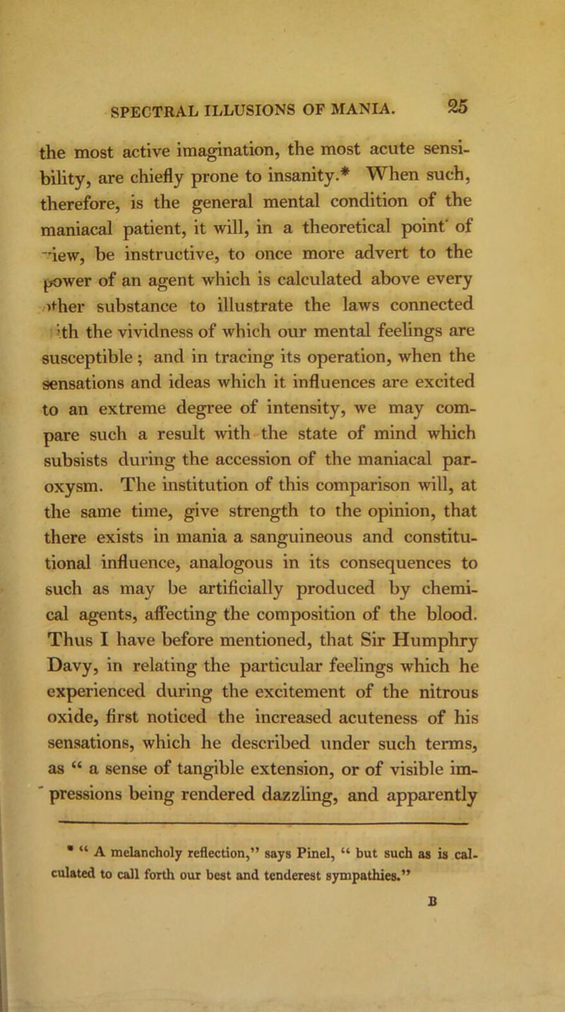 the most active imagination, the most acute sensi- bility, are chiefly prone to insanity.* When such, therefore, is the general mental condition of the maniacal patient, it will, in a theoretical point' of iew, be instructive, to once more advert to the power of an agent which is calculated above every other substance to illustrate the laws connected ith the vividness of which our mental feelings are susceptible ; and in tracing its operation, when the sensations and ideas which it influences are excited to an extreme degree of intensity, we may com- pare such a result with the state of mind which subsists during the accession of the maniacal par- oxysm. The institution of this comparison will, at the same time, give strength to the opinion, that there exists in mania a sanguineous and constitu- tional influence, analogous in its consequences to such as may be artificially produced by chemi- cal agents, affecting the composition of the blood. Thus I have before mentioned, that Sir Humphry Davy, in relating the particular feelings which he experienced during the excitement of the nitrous oxide, first noticed the increased acuteness of his sensations, which he described under such terms, as “ a sense of tangible extension, or of visible im- ' pressions being rendered dazzling, and apparently * “ A melancholy reflection,” says Pinel, “ but such as is cal- culated to call forth our best and tenderest sympathies.”