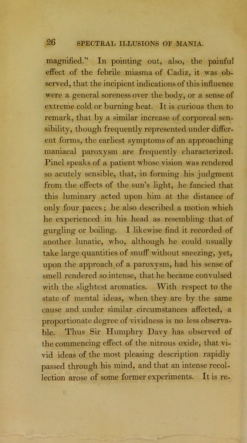 magnified.” In pointing out, also, the painful effect of the febrile miasma of Cadiz, it was ob- served, that the incipient indications of this influence were a general soreness over the body, or a sense of extreme cold or burning heat. It is curious then to remark, that by a similar increase of corporeal sen- sibility, though frequently represented under differ- ent forms, the earliest symptoms of an approaching maniacal paroxysm are frequently characterized. Pinel speaks of a patient whose vision was rendered so acutely sensible, that, in forming his judgment from the effects of the sun’s light, he fancied that this luminary acted upon him at the distance of only four paces; he also described a motion which he experienced in his head as resembling that of gurgling or boiling. I likewise find it recorded of another lunatic, who, although he could usually take large quantities of snuff without sneezing, yet, upon the approach of a paroxysm, had his sense of smell rendered so intense, that he became convulsed with the slightest aromatics. With respect to the state of mental ideas, when they are by the same cause and under similar circumstances affected, a proportionate degree of vividness is no less observa- ble. Thus Sir Humphry Davy has observed of the commencing effect of the nitrous oxide, that vi- vid ideas of the most pleasing description rapidly passed through his mind, and that an intense recol- lection arose of some former experiments. It is re-