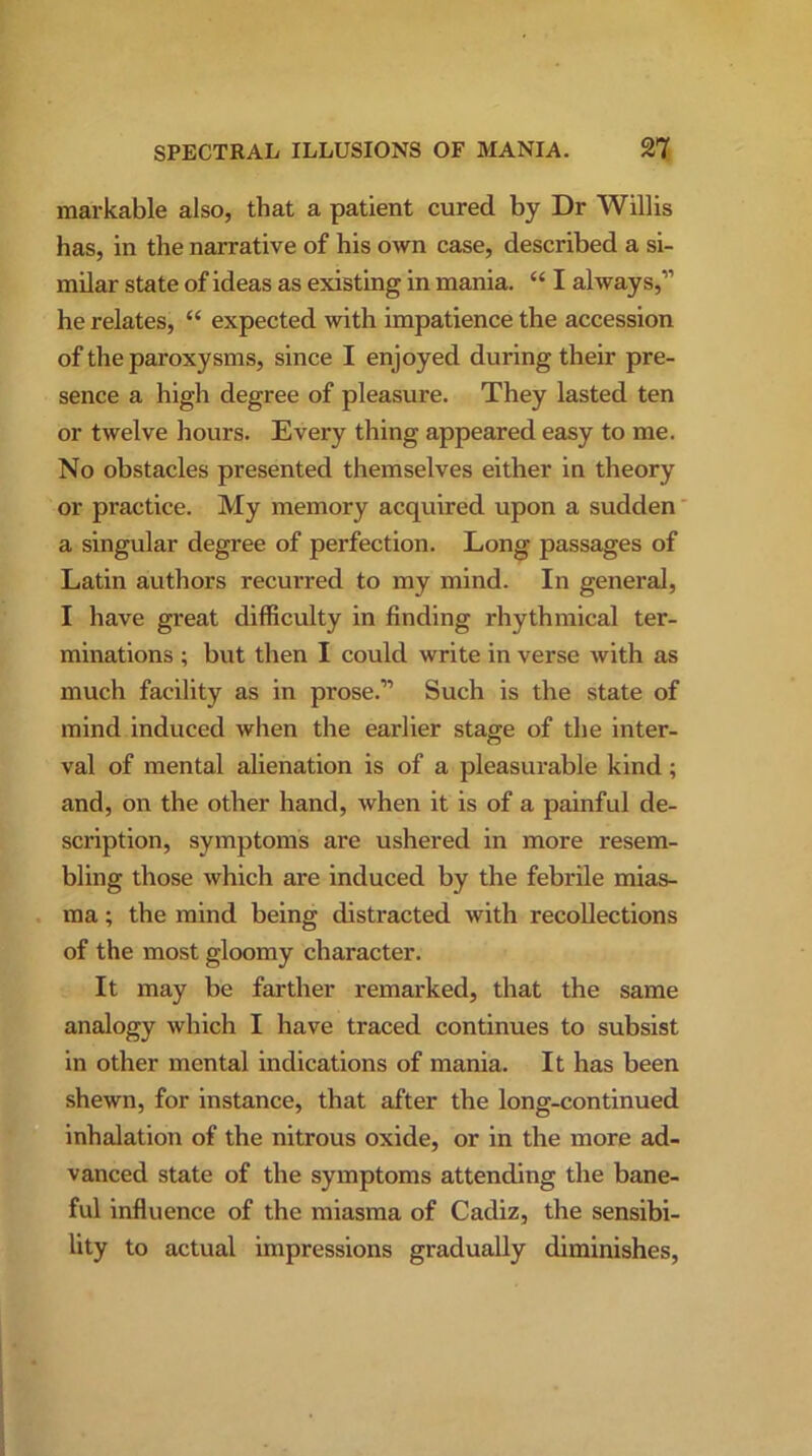 markable also, that a patient cured by Dr Willis has, in the narrative of his own case, described a si- milar state of ideas as existing in mania. “ I always,” he relates, “ expected with impatience the accession of the paroxysms, since I enjoyed during their pre- sence a high degree of pleasure. They lasted ten or twelve hours. Every thing appeared easy to me. No obstacles presented themselves either in theory or practice. My memory acquired upon a sudden a singular degree of perfection. Long passages of Latin authors recurred to my mind. In general, I have great difficulty in finding rhythmical ter- minations ; but then I could write in verse with as much facility as in prose.” Such is the state of mind induced when the earlier stage of the inter- val of mental alienation is of a pleasurable kind; and, on the other hand, when it is of a painful de- scription, symptoms are ushered in more resem- bling those which are induced by the febrile mias- ma ; the mind being distracted with recollections of the most gloomy character. It may be farther remarked, that the same analogy which I have traced continues to subsist in other mental indications of mania. It has been shewn, for instance, that after the long-continued inhalation of the nitrous oxide, or in the more ad- vanced state of the symptoms attending the bane- ful influence of the miasma of Cadiz, the sensibi- lity to actual impressions gradually diminishes,