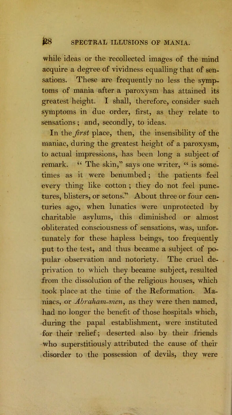 while ideas or the recollected images of the mind acquire a degree of vividness equalling that of sen- sations. These are frequently no less the symp- toms of mania after a paroxysm has attained its greatest height. I shall, therefore, consider such symptoms in due order, first, as they relate to sensations; and, secondly, to ideas. In the first place, then, the insensibility of the maniac, during the greatest height of a paroxysm, to actual impressions, has been long a subject of remark. “ The skin,” says one writer, “ is some- times as it were benumbed; the patients feel every thing like cotton ; they do not feel punc- tures, blisters, or setons.” About three or four cen- turies ago, when lunatics were unprotected by charitable asylums, this diminished or almost obliterated consciousness of sensations, was, unfor- tunately for these hapless beings, too frequently put to the test, and thus became a subject of po- pular observation and notoriety. The cruel de- privation to which they became subject, resulted from the dissolution of the religious houses, which took place at the time of the Reformation. Ma- niacs, or Abraham-men, as they were then named, had no longer the benefit of those hospitals which, during the papal establishment, were instituted for their relief; deserted also by their friends who superstitiously attributed the cause of their disorder to the possession of devils, they were