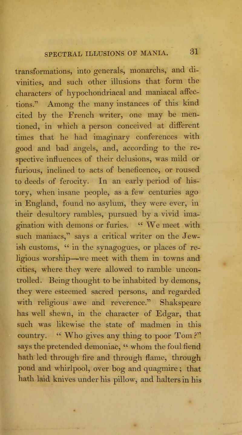 transformations, into generals, monarchs, and di- vinities, and such other illusions that form the characters of hypochondriacal and maniacal affec- tions.” Among the many instances of this kind cited by the French writer, one may be men- tioned, in which a person conceived at different times that he had imaginary conferences with good and bad angels, and, according to the re- spective influences of their delusions, was mild or furious, inclined to acts of beneficence, or roused to deeds of ferocity. In an early period of his- tory, when insane people, as a few centuries ago in England, found no asylum, they were ever, in their desultory rambles, pursued by a vivid ima- gination with demons or furies. “ We meet with such maniacs,” says a critical writer on the Jew- ish customs, “ in the synagogues, or places of re- ligious worship—we meet with them in towns and cities, where they were allowed to ramble uncon- trolled. Being thought to be inhabited by demons, they were esteemed sacred persons, and regarded with religious awe and reverence.” Shakspeare has well shewn, in the character of Edgar, that such was likewise the state of madmen in this country. “ Who gives any thing to poor Tom ?” says the pretended demoniac, “ whom the foul fiend hath led through fire and through flame, through pond and whirlpool, over bog and quagmire ; that hath laid knives under his pillow, and halters in his