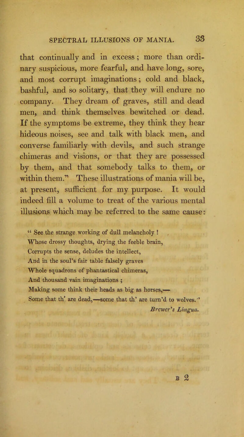 that continually and in excess; more than ordi- nary suspicious, more fearful, and have long, sore, and most corrupt imaginations; cold and black, bashful, and so solitary, that they will endure no company. They dream of graves, still and dead men, and think themselves bewitched or dead. If the symptoms be extreme, they think they hear hideous noises, see and talk with black men, and converse familiarly with devils, and such strange chimeras and visions, or that they are possessed by them, and that somebody talks to them, or within them.” These illustrations of mania will be, at present, sufficient for my purpose. It would indeed fill a volume to treat of the various mental illusions which may be referred to the same cause: “ See the strange working of dull melancholy ! Whose drossy thoughts, drying the feeble brain, Corrupts the sense, deludes the intellect, And in the soul’s fair table falsely graves Whole squadrons of phantastical chimeras, And thousand vain imaginations ; Making some think their heads as big as horses,— Some that th’ are dead,—some that th’ are turn’d to wolves.'’ Brevier's Lingua.