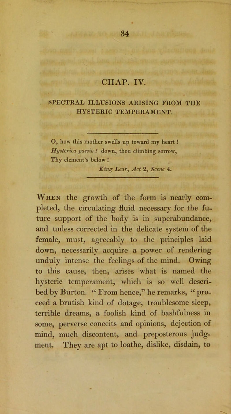 CHAP. IV. SPECTRAL ILLUSIONS ARISING FROM THE HYSTERIC TEMPERAMENT. O, how this mother swells up toward my heart! Hysterica jpassio ! down, thou climbing sorrow, Thy element’s below! King Lear, Act 2, Scene 4. When the growth of the form is nearly com- pleted, the circulating fluid necessary for the fu- ture support of the body is in superabundance, and unless corrected in the delicate system of the female, must, agreeably to the principles laid down, necessarily acquire a power of rendering unduly intense the feelings of the mind. Owing to this cause, then, arises what is named the hysteric temperament, which is so well descri- bed by Burton. “ From hence,” he remarks, “ pro- ceed a brutish kind of dotage, troublesome sleep, terrible dreams, a foolish kind of bashfulness in some, perverse conceits and opinions, dejection of mind, much discontent, and preposterous judg- ment. They are apt to loathe, dislike, disdain, to