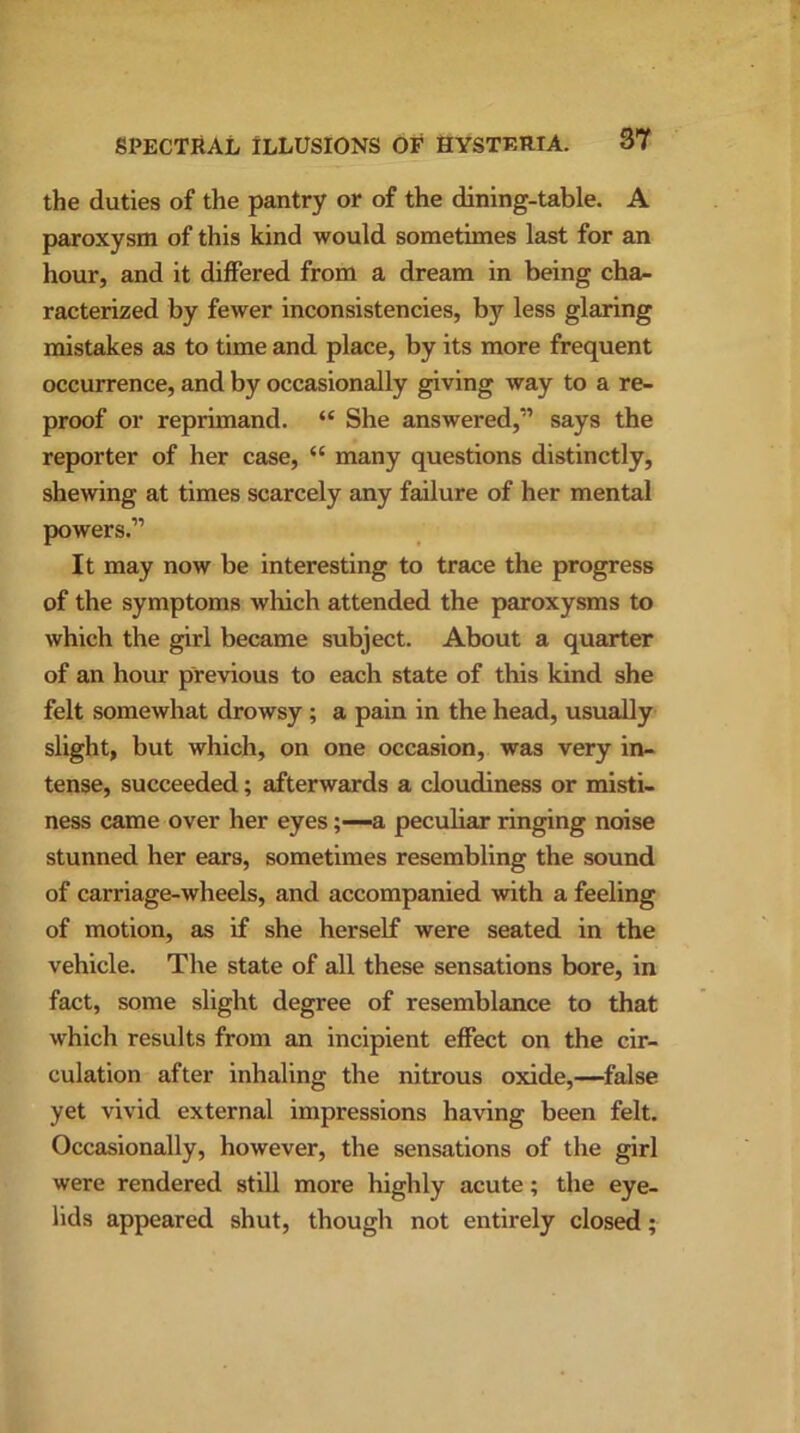 the duties of the pantry or of the dining-table. A paroxysm of this kind would sometimes last for an hour, and it differed from a dream in being cha- racterized by fewer inconsistencies, by less glaring mistakes as to time and place, by its more frequent occurrence, and by occasionally giving way to a re- proof or reprimand. “ She answered,” says the reporter of her case, “ many questions distinctly, shewing at times scarcely any failure of her mental powers.” It may now be interesting to trace the progress of the symptoms which attended the paroxysms to which the girl became subject. About a quarter of an hour previous to each state of this kind she felt somewhat drowsy; a pain in the head, usually slight, but which, on one occasion, was very in- tense, succeeded; afterwards a cloudiness or misti- ness came over her eyes;—a peculiar ringing noise stunned her ears, sometimes resembling the sound of carriage-wheels, and accompanied with a feeling of motion, as if she herself were seated in the vehicle. The state of all these sensations bore, in fact, some slight degree of resemblance to that which results from an incipient effect on the cir- culation after inhaling the nitrous oxide,—false yet vivid external impressions having been felt. Occasionally, however, the sensations of the girl were rendered still more highly acute; the eye- lids appeared shut, though not entirely closed;