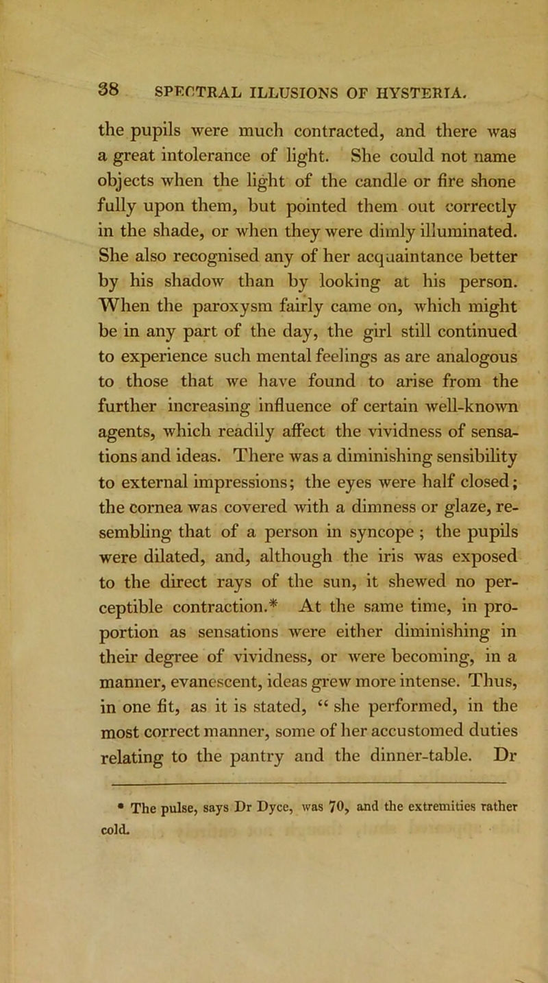 the pupils were much contracted, and there was a great intolerance of light. She could not name objects when the light of the candle or fire shone fully upon them, but pointed them out correctly in the shade, or when they were dimly illuminated. She also recognised any of her acquaintance better by his shadow than by looking at his person. When the paroxysm fairly came on, which might be in any part of the day, the girl still continued to experience such mental feelings as are analogous to those that we have found to arise from the further increasing influence of certain well-known agents, which readily affect the vividness of sensa- tions and ideas. There was a diminishing sensibility to external impressions; the eyes were half closed; the cornea was covered with a dimness or glaze, re- sembling that of a person in syncope ; the pupils were dilated, and, although the iris was exposed to the direct rays of the sun, it shewed no per- ceptible contraction.* At the same time, in pro- portion as sensations were either diminishing in their degree of vividness, or were becoming, in a manner, evanescent, ideas grew more intense. Thus, in one fit, as it is stated, “ she performed, in the most correct manner, some of her accustomed duties relating to the pantry and the dinner-table. Dr • The pulse, says Dr Dyce, was 70, and the extremities rather cold.