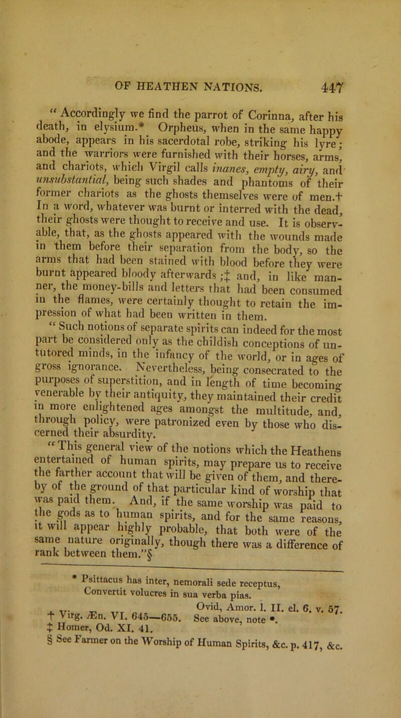 tf Accordingly we find the parrot of Corinna, after his death, in elysium.* Orpheus, when in the same happy abode, appears in his sacerdotal robe, striking his lyre; and the warriors were furnished with their horses, arms’ and chariots, which Virgil calls manes, empty, airy, and unsubstantial, being such shades and phantoms of their former chariots as the ghosts themselves were of men.t In a word, whatever was burnt or interred with the dead, their ghosts were thought to receive and use. It is observ- able, that, as the ghosts appeared with the wounds made in them before their separation from the body, so the aims that had been stained with blood before they were burnt appeared bloody afterwards and, in like man- nei, the money-bills and letters that had been consumed iu the flames, were certainly thought to retain the im- pression of what had been written in them. “ Such notions of separate spirits can indeed for the most part be considered only as the childish conceptions of un- tutored minds, in the infancy of the world, or in ages of gross ignorance. Nevertheless, being consecrated to the purposes of superstition, and in length of time becoming venerable by their antiquity, they maintained their credit in more en ightened ages amongst the multitude, and, tlirough policy, were patronized even by those who dis- cerned their absurdity. “This general view of the notions which the Heathens entertained of human spirits, may prepare us to receive the farther account that will be given of them, and there- by of the ground of that particular kind of worship that was paid them. And, if the same worship was paid to the gods as to human spirits, and for the same reasons, it will appear highly probable, that both were of the same nature originally, though there was a difference of rank between them.”§ Psittacus has inter, nemorali sede receptus, Convertit volucres in sua verba pias. , ... _ ,rr Ovid, Amor. 1. II. el. 6. v. 57. 1 Virg. /En. VI. 645—655. See above, note •. t Homer, Od. XI. 41. § See I armor on the Worship of Human Spirits, &c. p. 417, &c.