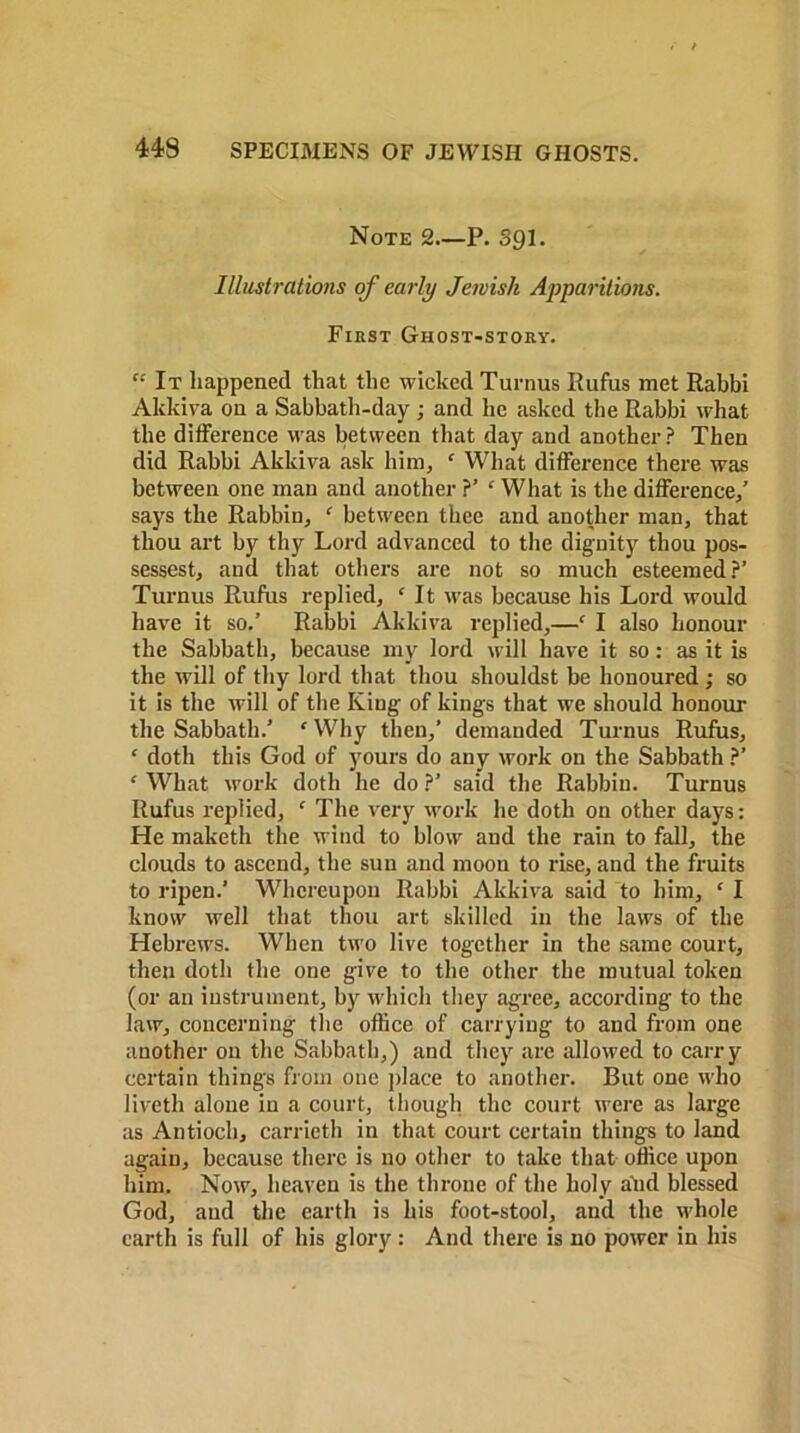 Note 2.—P. Sgi. Illustrations of early Jewish Apparitions. First Ghost-story. “ It happened that the wicked Turnus Rufus met Rabbi Akkiva on a Sabbath-day ; and he asked the Rabbi what the difference was between that day and another? Then did Rabbi Akkiva ask him, ‘ What difference there was between one man and another ?’ ‘ What is the difference,’ says the Rabbiu, f between thee and another man, that thou art by thy Lord advanced to the dignity thou pos- sessest, and that others are not so much esteemed?’ Turnus Rufus replied, c It was because his Lord would have it so.’ Rabbi Akkiva replied,—c I also honour the Sabbath, because my lord will have it so: as it is the will of thy lord that thou shouldst be honoured ; so it is the will of the King of kings that we should honour the Sabbath.’ £ Why then,’ demanded Turnus Rufus, c doth this God of yours do any work on the Sabbath ?’ c What work doth he do ?’ said the Rabbin. Turnus Rufus replied, ‘ The very work he doth on other days: He maketh the wind to blow and the rain to fall, the clouds to ascend, the sun and moon to rise, and the fruits to ripen.’ Whereupon Rabbi Akkiva said to him, ‘ I know well that thou art skilled in the laws of the Hebrews. When two live together in the same court, then doth the one give to the other the mutual token (or an instrument, by which they agree, according to the law, concerning the office of carrying to and from one another on the Sabbath,) and they are allowed to carry certain things from one place to another. But one who liveth alone in a court, though the court were as large as Antioch, carrieth in that court certain things to land again, because there is no other to take that office upon him. Now, heaven is the throne of the holy ahd blessed God, and the earth is his foot-stool, and the whole earth is full of his glory: And there is no power in his