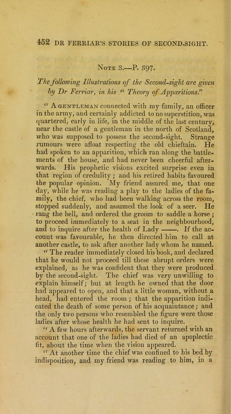 Note 3.—P. 397- The following Illustrations of the Second-sight are given by Dr Ferriar, in his “ Theory of Apparitions. “ A gentleman connected with my family, an officer in the army, and certainly addicted to no superstition, was quartered, early in life, in the middle of the last century, near the castle of a gentleman in the north of Scotland, who was supposed to possess the second-sight. Strange rumours were afloat respecting the old chieftain. He had spoken to an apparition, which ran along the battle- ments of the house, and had never been cheerful after- wards. His prophetic visions excited surprise even in that region of credulity ; and his retired habits favoured the popular opinion. My friend assured me, that one day, while he was reading a play to the ladies of the fa- mily, the chief, who had been walking across the room, stopped suddenly, and assumed the look of a seer. He rang the bell, and ordered the groom to saddle a horse ; to proceed immediately to a seat in the neighbourhood, and to inquire after the health of Lady . If the ac- count was favourable, he then directed him to call at another castle, to ask after another lady whom he named. “ The reader immediately closed his book, and declared that he would not proceed till these abrupt orders were explained, as he was confident that they were produced by the second-sight. The chief was very unwilling to explain himself; but at length he owned that the door had appeared to open, and that a little woman, without a head, had entered the room ; that the apparition indi- cated the death of some person of his acquaintance; and the only two persons who resembled the figure were those ladies after whose health he had sent to inquire. “ A few hours afterwards, the servant returned with an account that one of the ladies had died of an apoplectic fit, about the time when the vision appeared. “ At another time the chief was confined to his bed by indisposition, and my friend was reading to him, in a