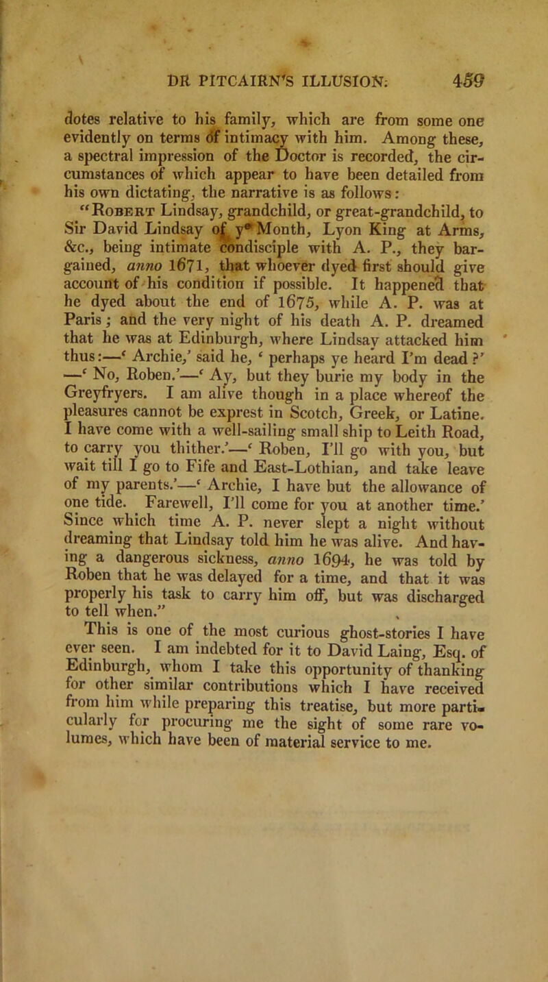 dotes relative to his family, which are from some one evidently on terms of intimacy with him. Among these, a spectral impression of the Doctor is recorded, the cir- cumstances of which appear to have been detailed from his own dictating, the narrative is as follows : “Robert Lindsay, grandchild, or great-grandchild, to Sir David Lindsay of y* Month, Lyon King at Arms, &c., being intimate condisciple with A. P., they bar- gained, anno 1671, that whoever dyed first should give account of his condition if possible. It happened that he dyed about the end of 1675, while A. P. was at Paris; and the very night of his death A. P. dreamed that he was at Edinburgh, where Lindsay attacked him thus:—‘ Archie,’ said he, ‘ perhaps ye heard I’m dead ?' —* No, Roben.’—‘ Ay, but they burie my body in the Greyfryers. I am alive though in a place whereof the pleasures cannot be exprest in Scotch, Greek, or Latine. I have come with a well-sailing small ship to Leith Road, to carry you thither.’—£ Roben, I’ll go with you, but wait till I go to Fife and East-Lothian, and take leave of my parents.’—‘ Archie, I have but the allowance of one tide. Farewell, I’ll come for you at another time.’ Since which time A. P. never slept a night without dreaming that Lindsay told him he was alive. And hav- ing a dangerous sickness, anno 1694', he was told by Roben that he was delayed for a time, and that it was properly his task to carry him off, but was discharged to tell when.” This is one of the most curious ghost-stories I have ever seen. I am indebted for it to David Laing, Esq. of Edinburgh, whom I take this opportunity of thanking for other similar contributions which I have received from him while preparing this treatise, but more parti* cularly for procuring me the sight of some rare vo- lumes, which have been of material service to me.