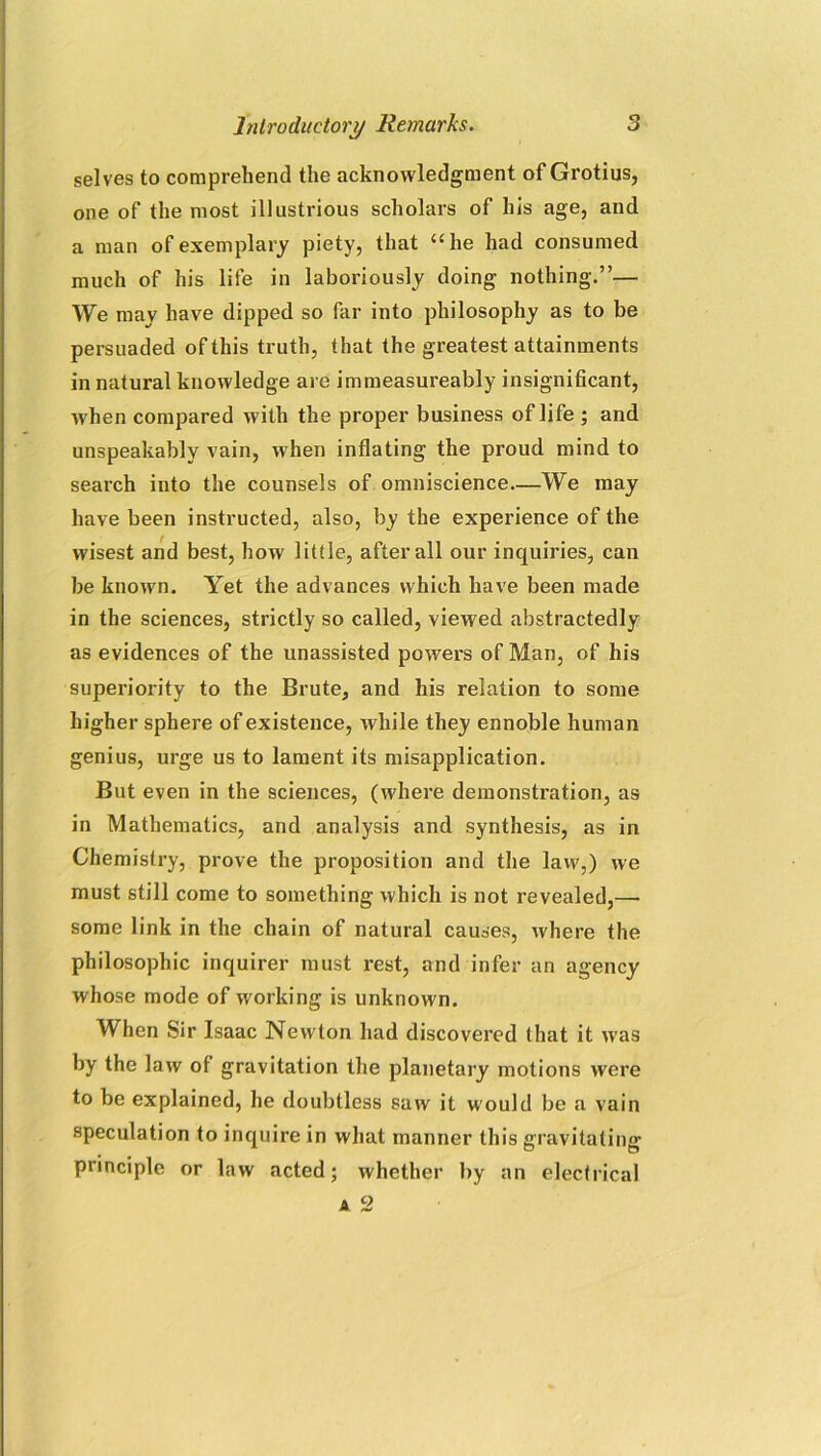 selves to comprehend the acknowledgment of Grotius, one of the most illustrious scholars of his age, and a man of exemplary piety, that “he had consumed much of his life in laboriously doing nothing.”— We may have dipped so far into philosophy as to be persuaded of this truth, that the greatest attainments in natural knowledge are immeasureably insignificant, when compared with the proper business of life ; and unspeakably vain, when inflating the proud mind to search into the counsels of omniscience—We may have been instructed, also, by the experience of the wisest and best, how little, after all our inquiries, can be known. Yet the advances which have been made in the sciences, strictly so called, viewed abstractedly as evidences of the unassisted powers of Man, of his superiority to the Brute, and his relation to some higher sphere of existence, while they ennoble human genius, urge us to lament its misapplication. But even in the sciences, (where demonstration, as in Mathematics, and analysis and synthesis, as in Chemistry, prove the proposition and the law,) we must still come to something which is not revealed,—• some link in the chain of natural causes, where the philosophic inquirer must rest, and infer an agency whose mode of working is unknown. When Sir Isaac Newton had discovered that it was by the law of gravitation the planetary motions were to be explained, he doubtless saw it would be a vain speculation to inquire in what manner this gravitating principle or law acted; whether by an electrical