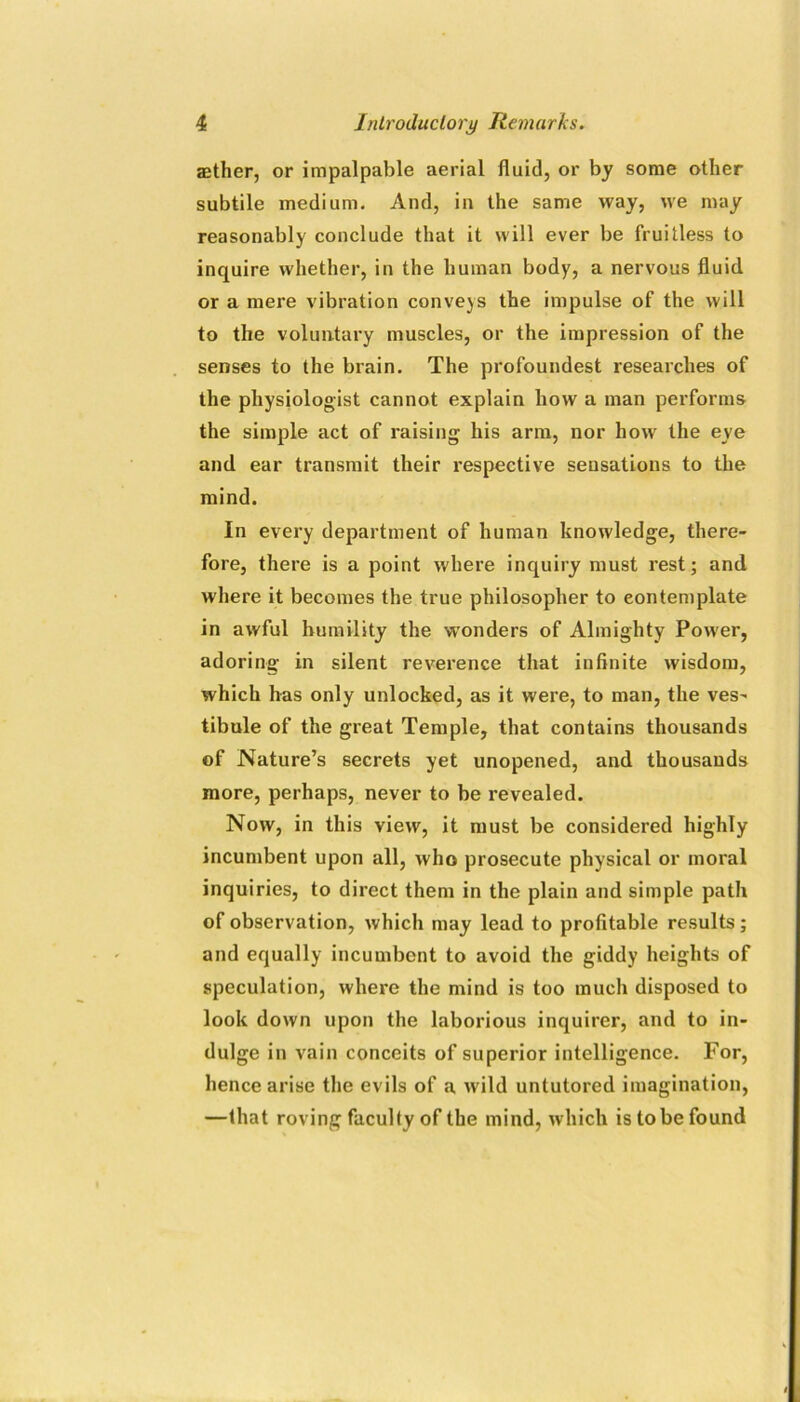 aether, or impalpable aerial fluid, or by some other subtile medium. And, in the same way, we may reasonably conclude that it will ever be fruitless to inquire whether, in the human body, a nervous fluid or a mere vibration conveys the impulse of the will to the voluntary muscles, or the impression of the senses to the brain. The profoundest researches of the physiologist cannot explain how a man performs the simple act of raising his arm, nor how the eye and ear transmit their respective sensations to the mind. In every department of human knowledge, there- fore, there is a point where inquiry must rest; and where it becomes the true philosopher to contemplate in awful humility the wonders of Almighty Power, adoring in silent reverence that infinite wisdom, which has only unlocked, as it were, to man, the ves- tibule of the great Temple, that contains thousands of Nature’s secrets yet unopened, and thousands more, perhaps, never to be revealed. Now, in this view, it must be considered highly incumbent upon all, who prosecute physical or moral inquiries, to direct them in the plain and simple path of observation, which may lead to profitable results; and equally incumbent to avoid the giddy heights of speculation, where the mind is too much disposed to look down upon the laborious inquirer, and to in- dulge in vain conceits of superior intelligence. Por, hence arise the evils of a wild untutored imagination, —that roving faculty of the mind, which is to be found