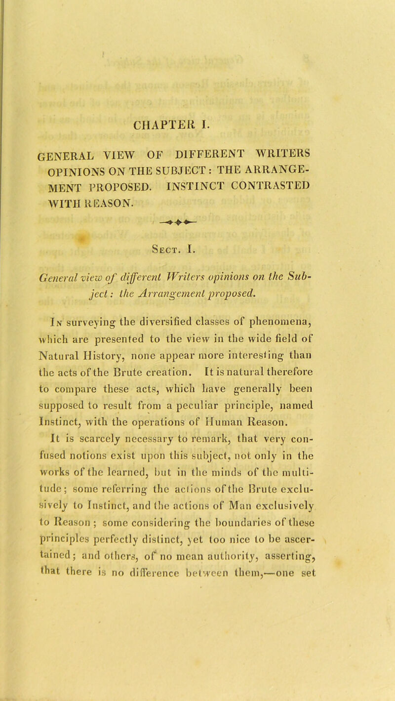 CHAPTER 1. GENERAL VIEW OF DIFFERENT WRITERS OPINIONS ON THE SUBJECT : THE ARRANGE- MENT PROPOSED. INSTINCT CONTRASTED WITH REASON. Sect. I. General view of different Writers opinions on the Sub- ject : the Arrangement proposed. In surveying the diversified classes of phenomena, which are presented to the view in the wide field of Natural History, none appear more interesting than the acts of the Brute creation. It is natural therefore to compare these acts, which have generally been supposed to result from a peculiar principle, named Instinct, with the operations of Human Reason. It is scarcely necessary to remark, that very con- fused notions exist upon this subject, not only in the works of the learned, but in the minds of the multi- tude; some referring the actions ofthe Brute exclu- sively to Instinct, and the actions of Man exclusively to Reason ; some considering the boundaries of these principles perfectly distinct, yet too nice to be ascer- tained; and others, of no mean authority, asserting, that there is no difference between them,—one set