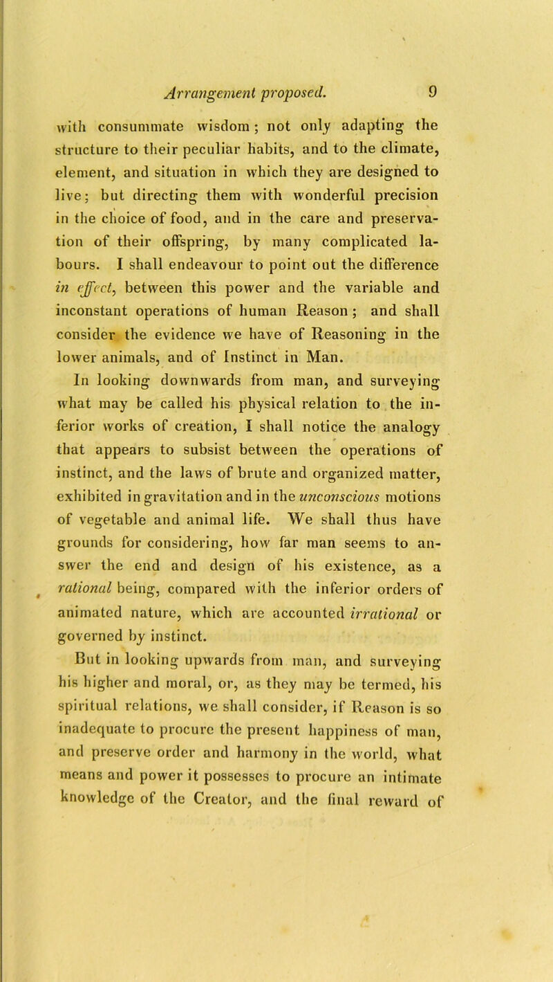 with consummate wisdom; not only adapting the structure to their peculiar habits, and to the climate, element, and situation in which they are designed to live; but directing them with wonderful precision in the choice of food, and in the care and preserva- tion of their offspring, by many complicated la- bours. I shall endeavour to point out the difference in effect, between this power and the variable and inconstant operations of human Reason ; and shall consider the evidence we have of Reasoning in the lower animals, and of Instinct in Man. In looking downwards from man, and surveying what may be called his physical relation to the in- ferior works of creation, I shall notice the analogy that appears to subsist between the operations of instinct, and the laws of brute and organized matter, exhibited in gravitation and in the uncojiscious motions of vegetable and animal life. We shall thus have grounds for considering, how far man seems to an- swer the end and design of his existence, as a rational being, compared with the inferior orders of animated nature, which are accounted irrational or governed by instinct. But in looking upwards from man, and surveying his higher and moral, or, as they may be termed, his spiritual relations, we shall consider, if Reason is so inadequate to procure the present happiness of man, and preserve order and harmony in the world, what means and power it possesses to procure an intimate knowledge of the Creator, and the final reward of