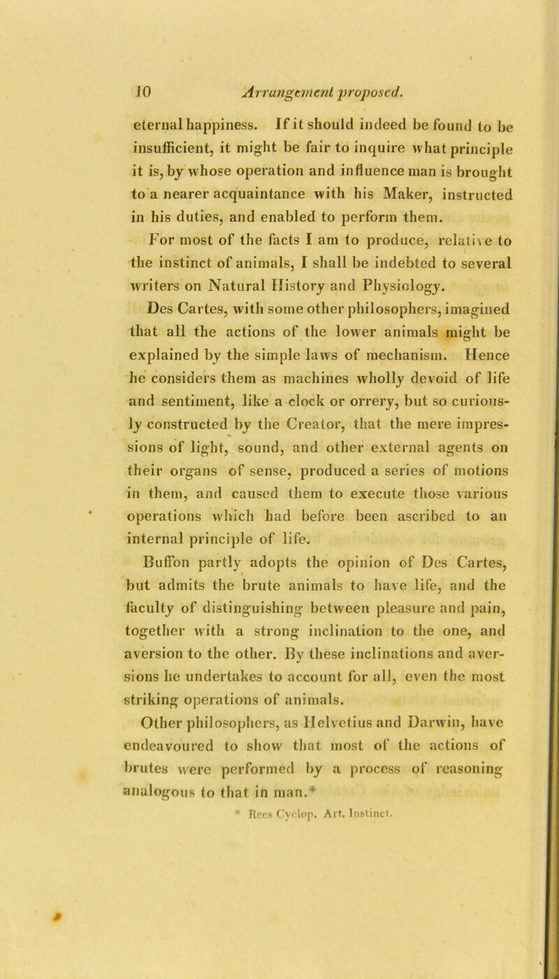 eternal happiness. If it should indeed be found to be insufficient, it might be fair to inquire what principle it is, by whose operation and influence man is brought to a nearer acquaintance with his Maker, instructed in his duties, and enabled to perform them. For most of the facts I am to produce, relative to the instinct of animals, I shall be indebted to several W'riters on Natural History and Physiology. Des Cartes, with some other philosophers, imagined that all the actions of the lower animals might be explained by the simple laws of mechanism. Hence he considers them as machines wholly devoid of life and sentiment, like a clock or orrery, but so curious- ly constructed by the Creator, that the mere impres- sions of light, sound, and other external agents on their organs of sense, produced a series of motions in them, and caused them to execute those various operations which had before been ascribed to an internal principle of life. Buflfon partly adopts the opinion of Des Cartes, but admits the brute animals to have life, and the faculty of distinguishing between pleasure and pain, together with a strong inclination to the one, and aversion to the other. By these inclinations and aver- sions he undertakes to account for all, even the most striking operations of animals. Other philosophers, as Ilelvetius and Darwin, have endeavoured to show that most of the actions of brutes were performed by a process of reasoning analogous to that in man.* * Rccs Cyclop. Ai t, Instinct.