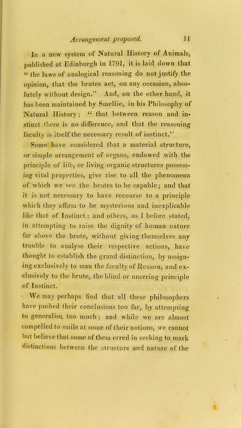 In a new system of Natural History of Animals, published at Edinburgh in 1791, it is laid down that “ the laws of analogical reasoning do not justify the opinion, that the brutes act, on any occasion, abso- lutely without design.” And, on the other hand, it has been maintained by Smellie, in his Philosophy of Natural History; “ that between reason and in- stinct there is no difference, and that the reasoning faculty is itself the necessary result of instinct.” Some have considered that a material structure, or simple arrangement of organs, endowed with the principle of life, or living organic structures possess- ing vital properties, give rise to all the phenomena of which we see the brutes to be capable; and that it is not necessary to have recourse to a principle which they affirm to be mysterious and inexplicable like that of Instinct : and others, as I before stated, in attempting to raise the dignity of human nature far above the brute, without giving themselves any trouble to analyse their respective actions, have thought to establish the grand distinction, by assign- ing exclusively to man the faculty of Reason, and ex- clusively to the brute, the blind or unerring principle of Instinct. We may perhaps find that all these philosophers have pushed their conclusions too far, by attempting to generalise too much ; and while we are almost compelled to smile at some of their notions, we cannot but believe that some of them erred in seeking to mark distinctions between the structure and nature of the