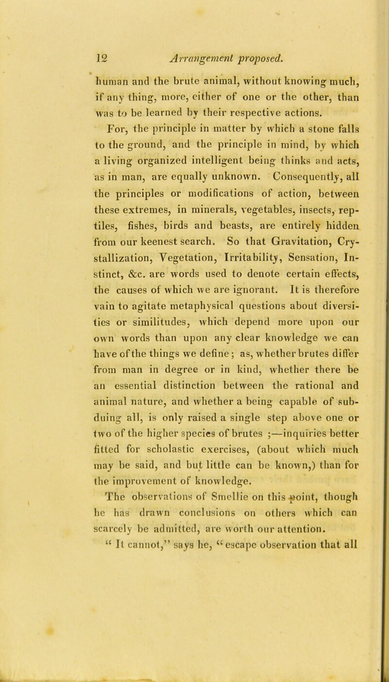 human and the brute animal, without knowing much, if any thing, more, either of one or the other, than was to be learned by their respective actions. For, the principle in matter by which a stone falls to the ground, and the principle in mind, by which a living organized intelligent being thinks and acts, as in man, are equally unknown. Consequently, all the principles or modifications of action, between these extremes, in minerals, vegetables, insects, rep- tiles, fishes, birds and beasts, are entirely hidden from our keenest search. So that Gravitation, Cry- stallization, Vegetation, Irritability, Sensation, In- stinct, &c. are words used to denote certain effects, the causes of which we are ignorant. It is therefore vain to agitate metaphysical questions about diversi- ties or similitudes, which depend more upon our own woi’ds than upon any clear knowledge we can have of the things we define; as, whether brutes differ from man in degree or in kind, whether there be an essential distinction between the rational and animal nature, and whether a being capable of sub- duing all, is only raised a single step above one or two of the higher species of brutes ;—inquiries better fitted for scholastic exercises, (about which much may be said, and but little can be known,) than for the improvement of knowledge. The observations of Smellie on this-»»oint, though he has drawn conclusions on others which can scarcely be admitted, are worth our attention. “ It cannot,” says he, “escape observation that all