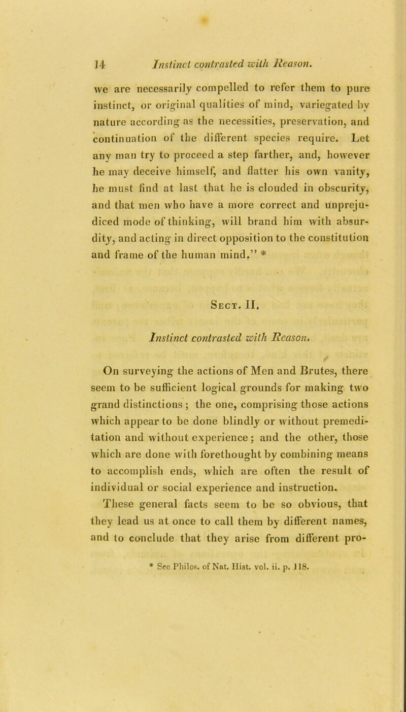 we are necessarily compelled to refer them to pure instinct, or original qualities of mind, variegated by nature according as the necessities, preservation, and continuation of the different species require. Let any man try to proceed a step farther, and, however he may deceive himself, and flatter his own vanity, he must find at last that he is clouded in obscurity, and that men who have a more correct and unpreju- diced mode of thinking, will brand him with absur- dity, and acting in direct opposition to the constitution and frame of the human mind.” * Sect. II. Instinct contrasted with Reason. On surveying the actions of Men and Brutes, there seem to be sufficient logical grounds for making two grand distinctions ; the one, comprising those actions which appear to be done blindly or without premedi- tation and without experience; and the other, those which are done with forethought by combining means to accomplish ends, which are often the result of individual or social experience and instruction. These general facts seem to be so obvious, that they lead us at once to call them by different names, and to conclude that they arise from different pro- * See Philos, of Nat. Hist. vol. ii. p. 118.