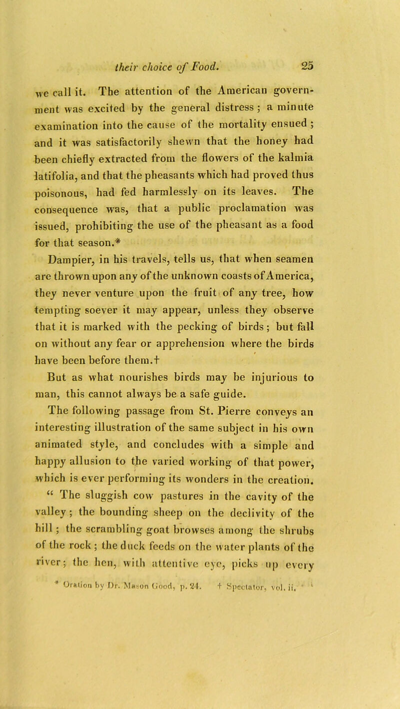 we call it. The attention of the American govern- ment was excited by the general distress; a minute examination into the cause of the mortality ensued ; and it was satisfactorily shewn that the honey had been chiefly extracted from the flowers of the kalmia latifolia, and that the pheasants which had proved thus poisonous, had fed harmlessly on its leaves. The consequence was, that a public proclamation was issued, prohibiting the use of the pheasant as a food for that season.* Dampier, in his travels, tells us, that when seamen are thrown upon any of the unknown coasts of America, they never venture upon the fruit of any tree, how tempting soever it may appear, unless they observe that it is marked with the pecking of birds ; but fall on without any fear or apprehension where the birds have been before them.t But as what nourishes birds may be injurious to man, this cannot always be a safe guide. The following passage from St. Pierre conveys an interesting illustration of the same subject in his own animated style, and concludes with a simple and happy allusion to the varied working of that power, which is ever performing its wonders in the creation. “ The sluggish cow pastures in the cavity of the valley; the bounding sheep on the declivity of the hill ; the scrambling goat browses among the shrubs of the rock ; the duck feeds on the water plants of the river; the hen, with attentive eye, picks up every * Oration by Dr. Mason Good, p. 24. t Spectator, vol. ii, 1