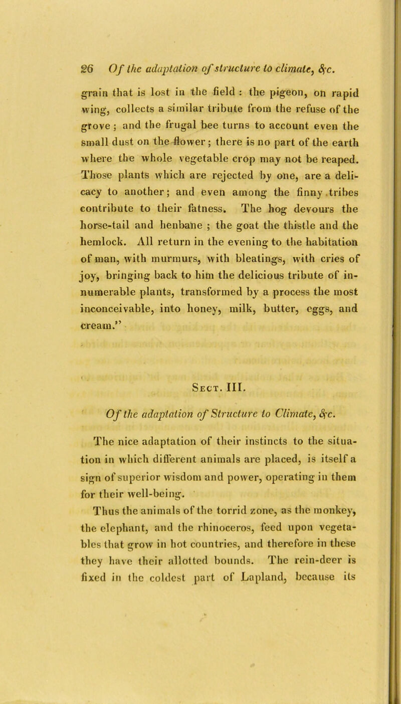 grain that is lost in the field : the pigeon, on rapid wing, collects a similar tribute from the refuse of the grove ; and the frugal bee turns to account even the small dust on the flower; there is no part of the earth where the whole vegetable crop may not be reaped. Those plants which are rejected by one, are a deli- cacy to another; and even among the finny tribes contribute to their fatness. The hog: devours the horse-tail and henbane ; the goat the thistle and the hemlock. All return in the evening to the habitation of man, with murmurs, with bleatings, with cries of joy, bringing back to him the delicious tribute of in- numerable plants, transformed by a process the most inconceivable, into honey, milk, butter, eggs, and cream.” Sect. III. Of the adaptation of Structure to Climate, Sfc. The nice adaptation of their instincts to the situa- tion in which different animals are placed, is itself a sign of superior wisdom and power, operating in them for their well-being. Thus the animals of the torrid zone, as the monkey, the elephant, and the rhinoceros, feed upon vegeta- bles that grow in hot countries, and therefore in these they have their allotted bounds. The rein-deer is fixed in the coldest part of Lapland, because its