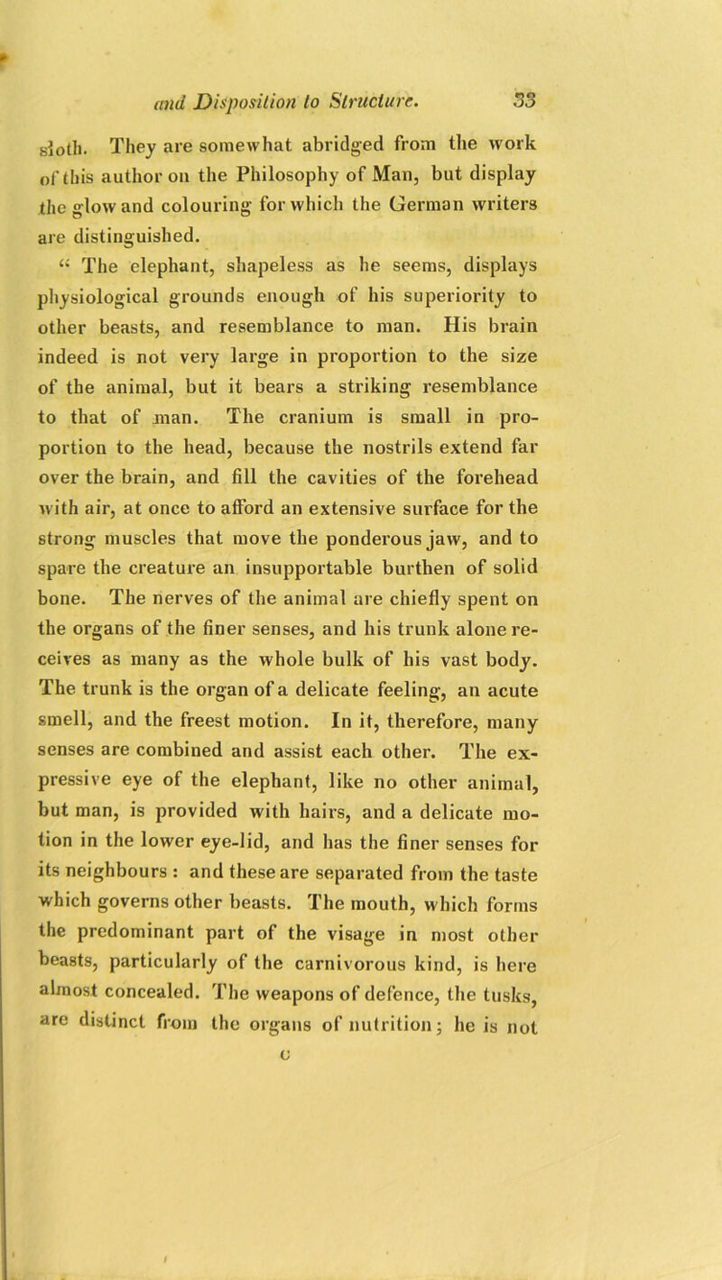 sloth. They are somewhat abridged from the work of this author on the Philosophy of Man, but display the glow and colouring for which the German writers are distinguished. “ The elephant, shapeless as he seems, displays physiological grounds enough of his superiority to other beasts, and resemblance to man. His brain indeed is not very large in proportion to the size of the animal, but it bears a striking resemblance to that of man. The cranium is small in pro- portion to the head, because the nostrils extend far over the brain, and fill the cavities of the forehead with air, at once to afford an extensive surface for the strong muscles that move the ponderous jaw, and to spare the creature an insupportable burthen of solid bone. The nerves of the animal are chiefly spent on the organs of the finer senses, and his trunk alone re- ceives as many as the whole bulk of his vast body. The trunk is the organ of a delicate feeling, an acute smell, and the freest motion. In it, therefore, many senses are combined and assist each other. The ex- pressive eye of the elephant, like no other animal, but man, is provided with hairs, and a delicate mo- tion in the lower eye-lid, and has the finer senses for its neighbours : and these are separated from the taste which governs other beasts. The mouth, which forms the predominant part of the visage in most other beasts, particularly of the carnivorous kind, is here almost concealed. The weapons of defence, the tusks, are distinct from the organs of nutrition; he is not c